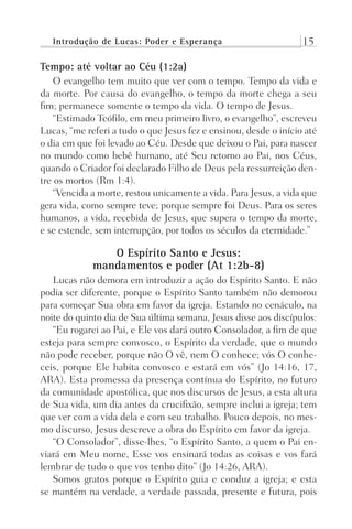 Introdução de Lucas: Poder e Esperança 15
Tempo: até voltar ao Céu (1:2a)
O evangelho tem muito que ver com o tempo. Tempo da vida e
da morte. Por causa do evangelho, o tempo da morte chega a seu
fim; permanece somente o tempo da vida. O tempo de Jesus.
“Estimado Teófilo, em meu primeiro livro, o evangelho”, escreveu
Lucas, “me referi a tudo o que Jesus fez e ensinou, desde o início até
o dia em que foi levado ao Céu. Desde que deixou o Pai, para nascer
no mundo como bebê humano, até Seu retorno ao Pai, nos Céus,
quando o Criador foi declarado Filho de Deus pela ressurreição den-
tre os mortos (Rm 1:4).
“Vencida a morte, restou unicamente a vida. Para Jesus, a vida que
gera vida, como sempre teve; porque sempre foi Deus. Para os seres
humanos, a vida, recebida de Jesus, que supera o tempo da morte,
e se estende, sem interrupção, por todos os séculos da eternidade.”
O Espírito Santo e Jesus:
mandamentos e poder (At 1:2b-8)
Lucas não demora em introduzir a ação do Espírito Santo. E não
podia ser diferente, porque o Espírito Santo também não demorou
para começar Sua obra em favor da igreja. Estando no cenáculo, na
noite do quinto dia de Sua última semana, Jesus disse aos discípulos:
“Eu rogarei ao Pai, e Ele vos dará outro Consolador, a fim de que
esteja para sempre convosco, o Espírito da verdade, que o mundo
não pode receber, porque não O vê, nem O conhece; vós O conhe-
ceis, porque Ele habita convosco e estará em vós” (Jo 14:16, 17,
ARA). Esta promessa da presença contínua do Espírito, no futuro
da comunidade apostólica, que nos discursos de Jesus, a esta altura
de Sua vida, um dia antes da crucifixão, sempre inclui a igreja; tem
que ver com a vida dela e com seu trabalho. Pouco depois, no mes-
mo discurso, Jesus descreve a obra do Espírito em favor da igreja.
“O Consolador”, disse-lhes, “o Espírito Santo, a quem o Pai en-
viará em Meu nome, Esse vos ensinará todas as coisas e vos fará
lembrar de tudo o que vos tenho dito” (Jo 14:26, ARA).
Somos gratos porque o Espírito guia e conduz a igreja; e esta
se mantém na verdade, a verdade passada, presente e futura, pois
Prog.Visual
Redator
Cliente
Dep. Arte
21336-Atos
Fernando
C.Qualidade
 