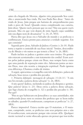 150 Atos
antes da chegada do Messias, alguém viria preparando Seu cami-
nho e anunciando Sua vinda. Por isso Paulo lhes disse: “Antes da
vinda de Jesus, João pregou um batismo de arrependimento para
todo o povo de Israel. Quando estava completando sua carreira,
João disse: ‘Quem vocês pensam que eu sou? Não sou quem vocês
pensam. Mas eis que vem depois de mim Aquele cujas sandálias
não sou digno nem de desamarrar’” (v. 24, 25, NVI).
Havia dito que Jesus era o Salvador do mundo e as profecias o
confirmavam. Estava pronto para anunciar a verdade seguinte. Em
que consistia?
Segunda parte: Jesus, Salvador de Judeus e Gentios (v. 26-39). Paulo
torna a repetir o conteúdo de sua frase inicial: “Irmãos, descendên-
cia de Abraão e vós outros os que temeis a Deus” (v. 26, ARA).
Paulo incluiu os judeus e gentios entre seus irmãos. Os gentios
não estavam acostumados a um tratamento tão cordial. Eram acei-
tos pelos judeus porque criam em Deus, mas sempre havia como
que uma parede de separação entre eles. Adoravam juntos ao mes-
mo Deus, mas não ocorria a integração espiritual. Paulo ignorou
essa diferença. Chamou a todos de irmãos.
A seguir, apresentou o evangelho com três definições: palavra de
salvação, boas-novas e perdão dos pecados.
1. Primeira definição: mensagem de salvação (13:26-31). “A nós
nos foi enviada a palavra desta salvação” (v. 26, ARA).
A nós quem? Judeus, incluindo os judeus da diáspora e gentios.
Que palavra? Jesus (v. 23). Deus envia a palavra desta salvação,
que logo chama de evangelho (v. 32) e perdão dos pecados (v. 38).
Por quê?
“Pois os que habitavam em Jerusalém e as suas autoridades, não
conhecendo Jesus nem os ensinos dos profetas que se leem todos
os sábados, quando O condenaram, cumpriram as profecias” (v. 27,
ARA).
Parece impossível. Estava escrito que O matariam, e O mata-
ram, cumprindo, assim, as profecias com seus próprios atos e não
O reconheceram, unicamente porque não creram nEle. Qualquer
mente racional se sente ofuscada apenas em pensar que isso tenha
Prog.Visual
Redator
Cliente
Dep. Arte
21336-Atos
Fernando
C.Qualidade
 
