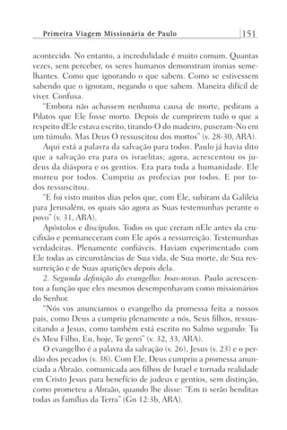 Primeira Viagem Missionária de Paulo 151
acontecido. No entanto, a incredulidade é muito comum. Quantas
vezes, sem perceber, os seres humanos demonstram ironias seme-
lhantes. Como que ignorando o que sabem. Como se estivessem
sabendo que o ignoram, negando o que sabem. Maneira difícil de
viver. Confusa.
“Embora não achassem nenhuma causa de morte, pediram a
Pilatos que Ele fosse morto. Depois de cumprirem tudo o que a
respeito dEle estava escrito, tirando-O do madeiro, puseram-No em
um túmulo. Mas Deus O ressuscitou dos mortos” (v. 28-30, ARA).
Aqui está a palavra da salvação para todos. Paulo já havia dito
que a salvação era para os israelitas; agora, acrescentou os ju-
deus da diáspora e os gentios. Era para toda a humanidade. Ele
morreu por todos. Cumpriu as profecias por todos. E por to-
dos ressuscitou.
“E foi visto muitos dias pelos que, com Ele, subiram da Galileia
para Jerusalém, os quais são agora as Suas testemunhas perante o
povo” (v. 31, ARA).
Apóstolos e discípulos. Todos os que creram nEle antes da cru-
cifixão e permaneceram com Ele após a ressurreição. Testemunhas
verdadeiras. Plenamente confiáveis. Haviam experimentado com
Ele todas as circunstâncias de Sua vida, de Sua morte, de Sua res-
surreição e de Suas aparições depois dela.
2. Segunda definição do evangelho: boas-novas. Paulo acrescen-
tou a função que eles mesmos desempenhavam como missionários
do Senhor.
“Nós vos anunciamos o evangelho da promessa feita a nossos
pais, como Deus a cumpriu plenamente a nós, Seus filhos, ressus-
citando a Jesus, como também está escrito no Salmo segundo: Tu
és Meu Filho, Eu, hoje, Te gerei” (v. 32, 33, ARA).
O evangelho é a palavra da salvação (v. 26), Jesus (v. 23) e o per-
dão dos pecados (v. 38). Com Ele, Deus cumpriu a promessa anun-
ciada a Abraão, comunicada aos filhos de Israel e tornada realidade
em Cristo Jesus para benefício de judeus e gentios, sem distinção,
como prometeu a Abraão, quando lhe disse: “Em ti serão benditas
todas as famílias da Terra” (Gn 12:3b, ARA).
Prog.Visual
Redator
Cliente
Dep. Arte
21336-Atos
Fernando
C.Qualidade
 