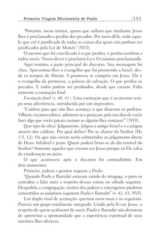 Primeira Viagem Missionária de Paulo 153
“Portanto, meus irmãos, quero que saibam que mediante Jesus
lhes é proclamado o perdão dos pecados. Por meio dEle, todo aque-
le que crê é justificado de todas as coisas das quais não podiam ser
justificados pela Lei de Moisés” (NVI).
O mesmo que foi crucificado é o que perdoa, e perdoa também a
todos vocês. Nosso dever é proclamá-Lo e O estamos proclamando.
Aqui termina a parte principal do discurso. Sua mensagem foi
clara. Apresentou-lhes o evangelho que foi prometido a Israel, des-
de os tempos de Abraão. A promessa se cumpriu em Jesus. Ele é
o evangelho da promessa, a palavra da salvação, O que perdoa os
pecados. E todos podem ser perdoados, desde que creiam. Falta
somente a exortação final.
Exortação final (v. 40, 41). Uma exortação que é ao mesmo tem-
po uma advertência, introduzida por um imperativo.
“Cuidem para que não lhes aconteça o que disseram os profetas:
‘Olhem, escarnecedores, admirem-se e pereçam; pois nos dias de vocês
farei algo que vocês jamais creriam se alguém lhes contasse!’” (NVI).
Que tipo de obra? Julgamento. Julgou o antigo Israel e o castigou
através dos caldeus. Por qual delito? Por se afastar do Senhor (Hc
1:5, 12). Os que não creem serão submetidos ao julgamento direto
de Deus. Infalível e justo. Quem poderá livrar-se do dia terrível do
Senhor? Somente aqueles que creram em Jesus porque só Ele salva
da condenação no juízo.
O que aconteceu após o discurso foi contraditório. Em
dois momentos.
Primeiro, judeus e gentios seguem a Paulo.
“Quando Paulo e Barnabé estavam saindo da sinagoga, o povo os
convidou a falar mais a respeito dessas coisas no sábado seguinte.
Despedida a congregação, muitos dos judeus e estrangeiros piedosos
convertidos ao judaísmo seguiram Paulo e Barnabé” (v. 42, 43, NVI).
Um duplo sinal de aceitação: queriam ouvir mais e os seguiram.
Parecia um grupo totalmente integrado. Unido pela fé em Jesus, a
respeito de quem acabaram de ouvir. Paulo e Barnabé não deixaram
de aproveitar a oportunidade que a experiência espiritual de seus
ouvintes lhes oferecia.
Prog.Visual
Redator
Cliente
Dep. Arte
21336-Atos
Fernando
C.Qualidade
 