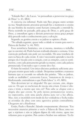 154 Atos
“Falando-lhes”, diz Lucas, “os persuadiam a perseverar na graça
de Deus” (v. 43, ARA).
A conversa era informal. Paulo não lhes pregou outro sermão
na rua. Simplesmente procurou persuadi-los a manterem o ensino
de sua história da maneira como haviam começado a entendê-la.
Havia ocorrido no passado, pela graça de Deus, e, pela graça de
Deus, a entendiam agora e deviam perseverar nessa graça porque
dela procede todo o conhecimento para a salvação.
Segundo, os gentios creem e os judeus se opõem a Paulo.
“No sábado seguinte, quase toda a cidade se reuniu para ouvir a
Palavra do Senhor” (v. 44, NVI).
Essa assistência fantástica, em si mesma, mostrava o trabalho
que os ouvintes de Paulo haviam realizado durante a semana. Uma
convicção profunda não pode ser escondida. Há uma trombeta de
ouro na boca de cada crente. E não é necessário aprender a tocá-la
porque ela é tocada com o coração, com as emoções, com os senti-
mentos, com cada pensamento gerado na mente, com cada palavra
pronunciada. Com tudo o que o crente diz e faz.
O êxito foi notável. Um único discurso produziu suficiente atra-
ção para reunir quase toda a cidade. Despertou também a natureza
humana que se esconde no subsolo das paixões. “Mas os judeus,
vendo as multidões”, acrescenta Lucas, “tomaram-se de inveja e,
blasfemando, contradiziam o que Paulo falava” (v. 45, ARA).
Não deveriam ter se alegrado? Os que creram, sim, alegra-
ram-se. Os que se encheram de inveja não criam. Como é obs-
cura e triste a mente que não crê! Não sabe se alegrar com a
alegria dos que creem. Se pelo menos permanecesse neutra,
na expectativa, com uma janela aberta para ver a luz alheia.
Mas, não; o incrédulo tem medo da luz verdadeira e fecha todas
as avenidas da alma com uma agressiva paixão contraditória.
Chegaram até a blasfemar.
Então, Paulo e Barnabé, falando corajosamente, disseram: “Era
necessário anunciar primeiro a vocês a Palavra de Deus; uma vez
que a rejeitam e não se julgam dignos da vida eterna, agora nos
voltamos para os gentios. Pois assim o Senhor nos ordenou: ‘Eu fiz
Prog.Visual
Redator
Cliente
Dep. Arte
21336-Atos
Fernando
C.Qualidade
 