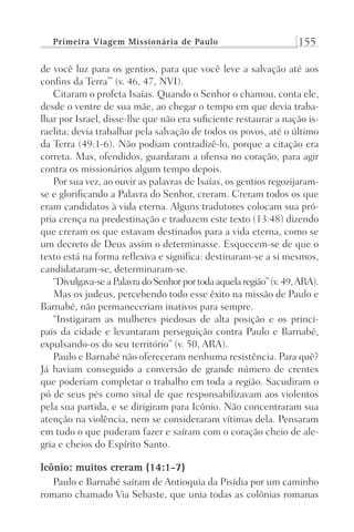 Primeira Viagem Missionária de Paulo 155
de você luz para os gentios, para que você leve a salvação até aos
confins da Terra’” (v. 46, 47, NVI).
Citaram o profeta Isaías. Quando o Senhor o chamou, conta ele,
desde o ventre de sua mãe, ao chegar o tempo em que devia traba-
lhar por Israel, disse-lhe que não era suficiente restaurar a nação is-
raelita; devia trabalhar pela salvação de todos os povos, até o último
da Terra (49:1-6). Não podiam contradizê-lo, porque a citação era
correta. Mas, ofendidos, guardaram a ofensa no coração, para agir
contra os missionários algum tempo depois.
Por sua vez, ao ouvir as palavras de Isaías, os gentios regozijaram-
se e glorificando a Palavra do Senhor, creram. Creram todos os que
eram candidatos à vida eterna. Alguns tradutores colocam sua pró-
pria crença na predestinação e traduzem este texto (13:48) dizendo
que creram os que estavam destinados para a vida eterna, como se
um decreto de Deus assim o determinasse. Esquecem-se de que o
texto está na forma reflexiva e significa: destinaram-se a si mesmos,
candidataram-se, determinaram-se.
“Divulgava-seaPalavradoSenhorportodaaquelaregião”(v.49,ARA).
Mas os judeus, percebendo todo esse êxito na missão de Paulo e
Barnabé, não permaneceriam inativos para sempre.
“Instigaram as mulheres piedosas de alta posição e os princi-
pais da cidade e levantaram perseguição contra Paulo e Barnabé,
expulsando-os do seu território” (v. 50, ARA).
Paulo e Barnabé não ofereceram nenhuma resistência. Para quê?
Já haviam conseguido a conversão de grande número de crentes
que poderiam completar o trabalho em toda a região. Sacudiram o
pó de seus pés como sinal de que responsabilizavam aos violentos
pela sua partida, e se dirigiram para Icônio. Não concentraram sua
atenção na violência, nem se consideraram vítimas dela. Pensaram
em tudo o que puderam fazer e saíram com o coração cheio de ale-
gria e cheios do Espírito Santo.
Icônio: muitos creram (14:1-7)
Paulo e Barnabé saíram de Antioquia da Pisídia por um caminho
romano chamado Via Sebaste, que unia todas as colônias romanas
Prog.Visual
Redator
Cliente
Dep. Arte
21336-Atos
Fernando
C.Qualidade
 