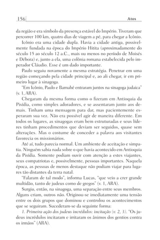 156 Atos
da região e era símbolo da presença estável do Império. Tiveram que
percorrer 100 km, quatro dias de viagem a pé, para chegar a Icônio.
Icônio era uma cidade dupla. Havia a cidade antiga, possivel-
mente fundada na época do Império Hitita (aproximadamente do
século 15 ao século 12 a.C., mais ou menos no período de Moisés
e Débora) e, junto a ela, uma colônia romana estabelecida pelo im-
perador Cláudio. Esse é um dado importante.
Paulo seguiu novamente a mesma estratégia. Penetrar em uma
região começando pela cidade principal e, ao ali chegar, ir em pri-
meiro lugar à sinagoga.
“Em Icônio, Paulo e Barnabé entraram juntos na sinagoga judaica”
(v. 1, ARA).
Chegaram da mesma forma como o fizeram em Antioquia da
Pisídia, como simples adoradores, e se assentaram junto aos de-
mais. Tinham uma mensagem para dar, mas pacientemente es-
peraram sua vez. Não era possível agir de maneira diferente. Em
todos os lugares, as sinagogas eram bem estruturadas e seus líde-
res tinham procedimentos que deviam ser seguidos, quase sem
alterações. Mas o costume de conceder a palavra aos visitantes
favorecia os missionários.
Até aí, tudo parecia normal. Um ambiente de aceitação e simpa-
tia. Ninguém sabia nada sobre o que havia acontecido em Antioquia
da Pisídia. Somente podiam ouvir com atenção a estes viajantes,
seus compatriotas e, possivelmente, pessoas importantes. Naquela
época, as pessoas de menos destaque não podiam viajar para luga-
res tão distantes da terra natal.
“Falaram de tal modo”, informa Lucas, “que veio a crer grande
multidão, tanto de judeus como de gregos” (v. 1, ARA).
Surgiu, então, na sinagoga, uma separação entre seus membros.
Alguns criam, outros não. Originou-se imediatamente uma tensão
entre os dois grupos que dominou e controlou os acontecimentos
que se seguiram. Sucederam-se da seguinte forma:
1. Primeira ação dos judeus incrédulos: incitação (v. 2, 3). “Os ju-
deus incrédulos incitaram e irritaram os ânimos dos gentios contra
os irmãos” (ARA).
Prog.Visual
Redator
Cliente
Dep. Arte
21336-Atos
Fernando
C.Qualidade
 