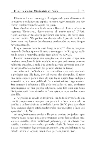 Primeira Viagem Missionária de Paulo 157
Eles os incitaram com mágoa. A mágoa pode gerar abismos mui-
to escuros e profundos no espírito humano. Ações terríveis que não
trazem qualquer benefício para ninguém.
Isso não desanimou a Paulo nem a Barnabé. Lucas informa o
seguinte: “Entretanto, demoraram-se ali muito tempo” (ARA).
Alguns comentaristas dizem que foram seis meses. Os novos cren-
tes eram muitos. Não podiam ser abandonados à pressão dos incré-
dulos, sem que fossem devidamente confirmados na nova fé que
haviam abraçado.
O que fizeram durante esse longo tempo? “Falavam corajosa-
mente do Senhor, que confirmava a mensagem de Sua graça reali-
zando sinais e maravilhas pelas mãos deles” (v. 3, NVI).
Falavam com coragem, sem arrogância e, ao mesmo tempo, sem
nenhum complexo de inferioridade, sem que estivessem emocio-
nalmente travados, atitude que com frequência aprisiona com cor-
das de prudência a vontade das pessoas cheias de temor.
A confirmação do Senhor se tornava evidente por meio de sinais
e prodígios que Ele fazia, por solicitação dos discípulos. O texto
não deixa espaço para a ideia de que Deus queira fazer milagres
automáticos, sem um pedido de Seus missionários. Logicamente,
Sua vontade é soberana e Ele pode realizá-los ou não, conforme
determinação de Sua própria sabedoria. Mas Ele quer que Seus
discípulos participem de todas as Suas ações, sempre em harmonia
com Ele.
2. As pessoas da cidade se dividiram. Em toda ocorrência de um
conflito, as pessoas se agrupam: os que estão a favor de um lado do
conflito e os favoráveis ao outro lado. Lucas diz: “O povo da cidade
ficou dividido: alguns estavam a favor dos judeus, outros a favor dos
apóstolos” (v. 4, NVI).
A situação se tornou confusa. Do ponto de vista dos judeus, apa-
rentava muito perigo, pois a interpretaram como favorável aos mis-
sionários cristãos. Uma multidão de judeus e gregos já se havia con-
vertido, e a eles se somava boa parte da cidade. Se fossem deixados
a atuar livremente, logo conquistariam o restante dos habitantes e a
cidade inteira se tornaria cristã. Não queriam permitir isso.
Prog.Visual
Redator
Cliente
Dep. Arte
21336-Atos
Fernando
C.Qualidade
 