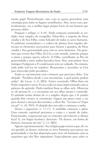 Primeira Viagem Missionária de Paulo 159
mente pagã? Possivelmente, não; caso se queira generalizar uma
estratégia para todos os lugares semelhantes. Mas, nesse caso, par-
ticularmente, era o melhor lugar porque havia ali um homem que
precisava deles.
Pregação e milagre (v. 8-10). Paulo começou ensinando as ver-
dades mais simples do evangelho. Falou-lhes a respeito do Deus
criador e de Seu Filho, como Salvador de todos os seres humanos.
O ambiente montanhoso e o cultivo de plantas bem regadas ofe-
reciam os elementos necessários para ilustrar a grandeza do Deus
criador e Sua generosidade para com os seres humanos. Tão gene-
roso que enviou Seu Filho, do Céu a este mundo, somente porque
o amou e porque queria salvá-lo. O Filho, semelhante ao Pai em
generosidade e amor, andou fazendo o bem. Mas, sem motivo, Seus
inimigos O julgaram e O condenaram sem ser culpado. No entanto,
nada pôde retê-Lo no sepulcro. Ressuscitou e ascendeu ao Céu
para interceder pelos pecadores.
Então se encontraram com o homem que precisava deles. Um
aleijado. “Paralítico desde o seu nascimento, o qual jamais pudera
andar”, diz Lucas. (v. 8, ARA). Estava assentado. Olhos fixos em
Paulo enquanto o ouvia. Ficava cada vez mais impressionado com as
palavras do apóstolo. Paulo também fixou os olhos nele. Observou
se ele possuía fé, e a encontrou em seu olhar atento e comovido.
O apóstolo sentiu dentro de si a simples alegria que a fé produz
quando dois crentes se encontram. Ergueu um pouco mais a voz
para chamar a atenção dos ouvintes, e disse-lhe: “Levante-se! Fique
em pé!” (v. 10, NVI). O aleijado deu um salto e começou a andar.
Deuses e paganismo (v. 11-13). A multidão começou a gritar.
Uma corrente espiritual percorreu o corpo e a mente de todos.
Emocionados, esqueceram que os visitantes não falavam o idioma
local. E, em língua licaônica, disseram: “Os deuses, em forma de
homens, baixaram até nós” (v. 11, ARA).
Agiram espontaneamente. Sua religião pagã ensinava que, de vez
em quando, os deuses visitavam os seres humanos para provar sua
generosidade e sua boa disposição para viver em harmonia com os
requisitos que eles lhes impunham. Especialmente para saber se
Prog.Visual
Redator
Cliente
Dep. Arte
21336-Atos
Fernando
C.Qualidade
 