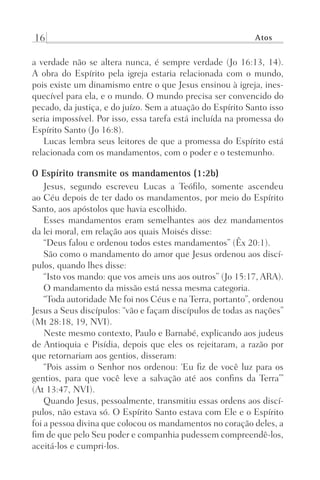16 Atos
a verdade não se altera nunca, é sempre verdade (Jo 16:13, 14).
A obra do Espírito pela igreja estaria relacionada com o mundo,
pois existe um dinamismo entre o que Jesus ensinou à igreja, ines-
quecível para ela, e o mundo. O mundo precisa ser convencido do
pecado, da justiça, e do juízo. Sem a atuação do Espírito Santo isso
seria impossível. Por isso, essa tarefa está incluída na promessa do
Espírito Santo (Jo 16:8).
Lucas lembra seus leitores de que a promessa do Espírito está
relacionada com os mandamentos, com o poder e o testemunho.
O Espírito transmite os mandamentos (1:2b)
Jesus, segundo escreveu Lucas a Teófilo, somente ascendeu
ao Céu depois de ter dado os mandamentos, por meio do Espírito
Santo, aos apóstolos que havia escolhido.
Esses mandamentos eram semelhantes aos dez mandamentos
da lei moral, em relação aos quais Moisés disse:
“Deus falou e ordenou todos estes mandamentos” (Êx 20:1).
São como o mandamento do amor que Jesus ordenou aos discí-
pulos, quando lhes disse:
“Isto vos mando: que vos ameis uns aos outros” (Jo 15:17, ARA).
O mandamento da missão está nessa mesma categoria.
“Toda autoridade Me foi nos Céus e na Terra, portanto”, ordenou
Jesus a Seus discípulos: “vão e façam discípulos de todas as nações”
(Mt 28:18, 19, NVI).
Neste mesmo contexto, Paulo e Barnabé, explicando aos judeus
de Antioquia e Pisídia, depois que eles os rejeitaram, a razão por
que retornariam aos gentios, disseram:
“Pois assim o Senhor nos ordenou: ‘Eu fiz de você luz para os
gentios, para que você leve a salvação até aos confins da Terra’”
(At 13:47, NVI).
Quando Jesus, pessoalmente, transmitiu essas ordens aos discí-
pulos, não estava só. O Espírito Santo estava com Ele e o Espírito
foi a pessoa divina que colocou os mandamentos no coração deles, a
fim de que pelo Seu poder e companhia pudessem compreendê-los,
aceitá-los e cumpri-los.
Prog.Visual
Redator
Cliente
Dep. Arte
21336-Atos
Fernando
C.Qualidade
 