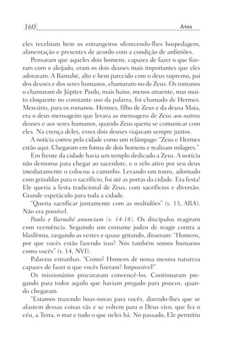 160 Atos
eles recebiam bem os estrangeiros oferecendo-lhes hospedagem,
alimentação e presentes de acordo com a condição de anfitriões.
Pensaram que aqueles dois homens, capazes de fazer o que fize-
ram com o aleijado, eram os dois deuses mais importantes que eles
adoravam. A Barnabé, alto e bem parecido com o deus supremo, pai
dos deuses e dos seres humanos, chamaram-no de Zeus. Os romanos
o chamaram de Júpiter. Paulo, mais baixo, menos atraente, mas mui-
to eloquente no constante uso da palavra, foi chamado de Hermes.
Mercúrio, para os romanos. Hermes, filho de Zeus e da deusa Maia,
era o deus mensageiro que levava as mensagens de Zeus aos outros
deuses e aos seres humanos, quando Zeus queria se comunicar com
eles. Na crença deles, esses dois deuses viajavam sempre juntos.
A notícia correu pela cidade como um relâmpago: “Zeus e Hermes
estão aqui. Chegaram em forma de dois homens e realizam milagres.”
Em frente da cidade havia um templo dedicado a Zeus. A notícia
não demorou para chegar ao sacerdote, e o zelo ativo por seu deus
imediatamente o colocou a caminho. Levando um touro, adornado
com grinaldas para o sacrifício, foi até as portas da cidade. Era festa!
Ele queria a festa tradicional de Zeus, com sacrifícios e diversão.
Grande espetáculo para toda a cidade.
“Queria sacrificar juntamente com as multidões” (v. 13, ARA).
Não era possível.
Paulo e Barnabé anunciam (v. 14-18). Os discípulos reagiram
com veemência. Seguindo um costume judeu de reagir contra a
blasfêmia, rasgando as vestes e quase gritando, disseram: “Homens,
por que vocês estão fazendo isso? Nós também somos humanos
como vocês” (v. 14, NVI).
Palavras estranhas. “Como? Homens de nossa mesma natureza
capazes de fazer o que vocês fizeram? Impossível!”
Os missionários procuraram convencê-los. Continuaram pre-
gando para todos aquilo que haviam pregado para poucos, quan-
do chegaram.
“Estamos trazendo boas-novas para vocês, dizendo-lhes que se
afastem dessas coisas vãs e se voltem para o Deus vivo, que fez o
céu, a Terra, o mar e tudo o que neles há. No passado, Ele permitiu
Prog.Visual
Redator
Cliente
Dep. Arte
21336-Atos
Fernando
C.Qualidade
 
