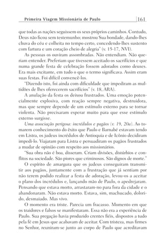 Primeira Viagem Missionária de Paulo 161
que todas as nações seguissem os seus próprios caminhos. Contudo,
Deus não ficou sem testemunho; mostrou Sua bondade, dando-lhes
chuva do céu e colheita no tempo certo, concedendo-lhes sustento
com fartura e um coração cheio de alegria” (v. 15-17, NVI).
As pessoas os ouviram assombradas. Não entendiam. Não que-
riam entender. Preferiam que tivessem aceitado os sacrifícios e que
numa grande festa de celebração fossem adorados como deuses.
Era mais excitante, em tudo o que o termo significava. Assim eram
suas festas. Foi difícil convencê-los.
“Dizendo isto, foi ainda com dificuldade que impediram as mul-
tidões de lhes oferecerem sacrifícios” (v. 18, ARA).
A anulação da festa os deixou frustrados. Uma emoção poten-
cialmente explosiva, com reação sempre negativa, destruidora,
mas que sempre depende de um estímulo externo para se tornar
violenta. Não precisaram esperar muito para que esse estímulo
externo surgisse.
Uma associação perigosa: incrédulos e pagãos (v. 19, 20a). Ao to-
marem conhecimento do êxito que Paulo e Barnabé estavam tendo
em Listra, os judeus incrédulos de Antioquia e de Icônio decidiram
impedi-lo. Viajaram para Listra e persuadiram os pagãos frustrados
a mudar de opinião com respeito aos missionários.
“Sua obra não é boa, disseram. Criam divisões, distúrbios e con-
flitos na sociedade. São piores que criminosos. São dignos de morte.”
O espírito de amargura que os judeus conseguiram transmi-
tir aos pagãos, juntamente com a frustração que já sentiam por
não terem podido realizar a festa de adoração, levou-os a aceitar
o plano dos incrédulos e, lançando mão de Paulo, o apedrejaram.
Pensando que estava morto, arrastaram-no para fora da cidade e o
abandonaram. Não estava morto. Estava, sim, machucado, dolori-
do, desmaiado. Mas vivo.
O momento era triste. Parecia um fracasso. Momento em que
os traidores e falsos se manifestaram. Essa não era a experiência de
Paulo. Sua pregação havia produzido crentes fiéis, dispostos a tudo
pela fé em Jesus que acabavam de aceitar. Com tristeza, mas firmes
no Senhor, reuniram-se junto ao corpo de Paulo que acreditavam
Prog.Visual
Redator
Cliente
Dep. Arte
21336-Atos
Fernando
C.Qualidade
 