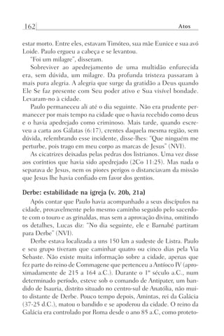 162 Atos
estar morto. Entre eles, estavam Timóteo, sua mãe Eunice e sua avó
Loide. Paulo ergueu a cabeça e se levantou.
“Foi um milagre”, disseram.
Sobreviver ao apedrejamento de uma multidão enfurecida
era, sem dúvida, um milagre. Da profunda tristeza passaram à
mais pura alegria. A alegria que surge da gratidão a Deus quando
Ele Se faz presente com Seu poder ativo e Sua visível bondade.
Levaram-no à cidade.
Paulo permaneceu ali até o dia seguinte. Não era prudente per-
manecer por mais tempo na cidade que o havia recebido como deus
e o havia apedrejado como criminoso. Mais tarde, quando escre-
veu a carta aos Gálatas (6:17), crentes daquela mesma região, sem
dúvida, relembrando esse incidente, disse-lhes: “Que ninguém me
perturbe, pois trago em meu corpo as marcas de Jesus” (NVI).
As cicatrizes deixadas pelas pedras dos listrianos. Uma vez disse
aos coríntios que havia sido apedrejado (2Co 11:25). Mas nada o
separava de Jesus, nem os piores perigos o distanciavam da missão
que Jesus lhe havia confiado em favor dos gentios.
Derbe: estabilidade na igreja (v. 20b, 21a)
Após contar que Paulo havia acompanhado a seus discípulos na
cidade, provavelmente pelo mesmo caminho seguido pelo sacerdo-
te com o touro e as grinaldas, mas sem a aprovação divina, omitindo
os detalhes, Lucas diz: “No dia seguinte, ele e Barnabé partiram
para Derbe” (NVI).
Derbe estava localizada a uns 150 km a sudeste de Listra. Paulo
e seu grupo tiveram que caminhar quatro ou cinco dias pela Via
Sebaste. Não existe muita informação sobre a cidade, apenas que
fez parte do reino de Commagene que pertenceu a Antíoco IV (apro-
ximadamente de 215 a 164 a.C.). Durante o 1º século a.C., num
determinado período, esteve sob o comando de Antipater, um ban-
dido de Isauria, distrito situado no centro-sul de Anatólia, não mui-
to distante de Derbe. Pouco tempo depois, Amintas, rei da Galácia
(37-25 d.C.), matou o bandido e se apoderou da cidade. O reino da
Galácia era controlado por Roma desde o ano 85 a.C, como proteto-
Prog.Visual
Redator
Cliente
Dep. Arte
21336-Atos
Fernando
C.Qualidade
 