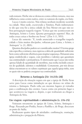 Primeira Viagem Missionária de Paulo 163
rado romano. Derbe não se destacava como colônia romana, mas sua
influência como centro nativo, entre os naturais da região, era forte.
Lucas é muito conciso. Não relatou nenhum incidente ocorrido
na cidade. Mais tarde, escrevendo a Timóteo, Paulo indiretamen-
te diz que esta foi a única cidade da Ásia Menor em que não so-
freu perseguição naquela viagem: “Coisas que me aconteceram em
Antioquia, Icônio e Listra. Quanta perseguição suportei! Mas, de
todas essas coisas o Senhor me livrou” (2Tm 3:11, NVI).
Lucas diz somente: “E, tendo anunciado o evangelho naquela
cidade e feito muitos discípulos, voltaram para Listra, e Icônio, e
Antioquia” (v. 21, ARA).
Quantos discípulos podem ser considerados muitos? O termo grego
não especifica o número, mas expressa a ideia de quantidade suficiente
bem como suficiente eficiência para inspirar segurança. Deixaram uma
igreja estabelecida e segura, com membros e talentos que garantiam
sua continuidade e permanência. É interessante que Lucas não tenha
apenas falado de quantidade de membros, mas tenha incluído concei-
tos de qualidade, talentos e estabilidade. Certamente, por trás dessas
ideias encontram-se os valores espirituais que aquela igreja tinha, sem
os quais não se poderia assegurar sua continuidade.
Retorno a Antioquia (At 14:21b-28)
A descrição da situação segura em que a igreja de Derbe ficou
serve para Lucas como introdução ao que destaca no relato do
retorno a Antioquia. Paulo volta aos mesmos lugares já visitados
para a confirmação dos crentes. Lucas conta em primeiro lugar o
que aconteceu na viagem e, depois, o que realizaram ao chegar a
Antioquia da Síria.
Em viagem: espiritualidade e administração (v. 21b-25)
Visitaram novamente as igrejas de Listra, Icônio, Antioquia e
Perge. Passando por Pisídia, foram a Panfília e, de Perge, desceram
ao porto de Atália.
Realizaram quatro tipos de atividades: confirmação, exortação,
administração e pregação da Palavra.
Prog.Visual
Redator
Cliente
Dep. Arte
21336-Atos
Fernando
C.Qualidade
 