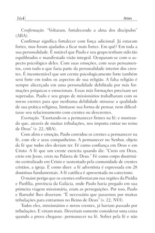 164 Atos
Confirmação. “Voltaram, fortalecendo a alma dos discípulos”
(ARA).
Confirmar significa fortalecer com força adicional. Já estavam
fortes, mas foram ajudados a ficar mais fortes. Em quê? Em toda a
sua personalidade. É notável que Paulo e seu grupo tenham sido tão
equilibrados e manifestado visão integral. Ocuparam-se com o as-
pecto psicológico deles. Com suas emoções, com seus pensamen-
tos, com tudo o que fazia parte da personalidade interior dos cren-
tes. É incontestável que um crente psicologicamente forte também
será forte em todos os aspectos de sua religião. A falsa religião é
sempre alicerçada em uma personalidade debilitada por más for-
mações psíquicas e emocionais. Essas más formações precisam ser
superadas. Paulo e seu grupo de missionários trabalharam com os
novos crentes para que nenhuma debilidade minasse a qualidade
de sua prática religiosa, limitasse sua forma de pensar, nem dificul-
tasse seu relacionamento com crentes ou descrentes.
Exortação. “Exortando-os a permanecer firmes na fé; e mostran-
do que, através de muitas tribulações, nos importa entrar no reino
de Deus” (v. 22, ARA).
Com afeto e emoção, Paulo convidou os crentes a permanecer na
fé, com ele e seus companheiros. A permanecer no Senhor, objeto
da fé que todos eles deviam ter. Fé como confiança em Deus e em
Cristo. A fé que um crente exercita quando diz: “Creio em Deus,
creio em Jesus, creio na Palavra de Deus.” Fé como corpo doutriná-
rio centralizado em Cristo e sustentado pela comunidade de crentes
cristãos, a igreja. É como dizer: a fé adventista é expressada em 28
doutrinas fundamentais. A fé católica é apresentada no catecismo.
O maior perigo que os crentes enfrentavam nas regiões da Pisídia
e Panfília, província da Galácia, onde Paulo havia pregado em sua
primeira viagem missionária, eram as perseguições. Por isso, Paulo
e Barnabé lhes disseram: “É necessário que passemos por muitas
tribulações para entrarmos no Reino de Deus” (v. 22, NVI).
Todos eles, missionários e novos crentes, já haviam passado por
tribulações. E viriam mais. Deveriam somente considerar uma coisa
quando a prova chegasse: permanecer na fé. Sofrer pela fé e não
Prog.Visual
Redator
Cliente
Dep. Arte
21336-Atos
Fernando
C.Qualidade
 