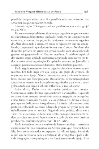 Primeira Viagem Missionária de Paulo 165
perdê-la, porque sofrer pela fé e perdê-la seria um absurdo. Isso
seria pior do que nunca haver crido.
Administração. “Designaram-lhes presbíteros em cada igreja”
(v. 23, NVI).
Para nomear os presbíteros, tiveram que organizar as igrejas e mon-
tar um sistema administrativo unificado. Paulo era um dirigente muito
especial e, ao mesmo tempo, muito prático e extremamente organiza-
do. Além disso, toda a igreja, em todos os lugares em que era estabe-
lecida, compreendia que deviam formar um só corpo. Nenhum dos
dirigentes pensava em grupos ou igrejas isoladas com uma espécie de
governo congregacionalista. Nem os membros. A unidade espiritual
dos crentes exigia unidade corporativa organizada com líderes em to-
dos os níveis dessa organização. Os apóstolos estavam em Jerusalém e
as igrejas possuíam anciãos e diáconos. Havia também pastores.
Paulo seguiu o mesmo sistema organizacional em todo o seu mi-
nistério. Em todo lugar em que surgia um grupo de crentes, ele
organizava uma igreja. Não se preocupava com o número de mem-
bros, mesmo que fosse pequeno. Dessa forma, os membros podiam
ajudar-se mutuamente e fazer planos organizados para levar o evan-
gelho a todos os lugares sob sua influência, e mais distante.
Além disso, Paulo dava instruções práticas aos crentes.
Começava a instruí-los tão logo aceitavam o evangelho. E quando
se convertiam homens promissores para a pregação do evangelho,
como Timóteo naquela viagem, ele os instruía e os levava consigo
para que se dedicassem integralmente à missão. Educava-os como
pastores, colocando-os como líderes de grupos de igrejas para que
trabalhassem com os anciãos. Seguindo essa prática, disse ele a
Tito: “Por esta causa, te deixei em Creta, para que pusesses em or-
dem as coisas restantes, bem como, em cada cidade, constituísses
presbíteros, conforme te prescrevi” (Tt 1:5, ARA).
Paulo instruía os novos membros de forma completa. Instruía-os
espiritualmente nos caminhos do Senhor para que fossem fieis a
Ele, bem como em todos os aspectos da vida na igreja, incluindo
o que era necessário para a divulgação do evangelho e para a de-
vida integração na organização e no funcionamento da igreja. Essa
Prog.Visual
Redator
Cliente
Dep. Arte
21336-Atos
Fernando
C.Qualidade
 