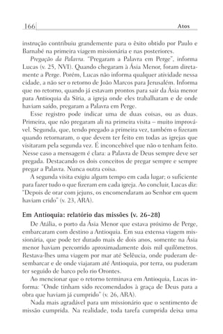 166 Atos
instrução contribuiu grandemente para o êxito obtido por Paulo e
Barnabé na primeira viagem missionária e nas posteriores.
Pregação da Palavra. “Pregaram a Palavra em Perge”, informa
Lucas (v. 25, NVI). Quando chegaram à Ásia Menor, foram direta-
mente a Perge. Porém, Lucas não informa qualquer atividade nessa
cidade, a não ser o retorno de João Marcos para Jerusalém. Informa
que no retorno, quando já estavam prontos para sair da Ásia menor
para Antioquia da Síria, a igreja onde eles trabalharam e de onde
haviam saído, pregaram a Palavra em Perge.
Esse registro pode indicar uma de duas coisas, ou as duas.
Primeira, que não pregaram ali na primeira visita – muito imprová-
vel. Segunda, que, tendo pregado a primeira vez, também o fizeram
quando retornaram, o que devem ter feito em todas as igrejas que
visitaram pela segunda vez. É inconcebível que não o tenham feito.
Nesse caso a mensagem é clara: a Palavra de Deus sempre deve ser
pregada. Destacando os dois conceitos de pregar sempre e sempre
pregar a Palavra. Nunca outra coisa.
A segunda visita exigiu algum tempo em cada lugar; o suficiente
para fazer tudo o que fizeram em cada igreja. Ao concluir, Lucas diz:
“Depois de orar com jejuns, os encomendaram ao Senhor em quem
haviam crido” (v. 23, ARA).
Em Antioquia: relatório das missões (v. 26-28)
De Atália, o porto da Ásia Menor que estava próximo de Perge,
embarcaram com destino a Antioquia. Em sua extensa viagem mis-
sionária, que pode ter durado mais de dois anos, somente na Ásia
menor haviam percorrido aproximadamente dois mil quilômetros.
Restava-lhes uma viagem por mar até Selêucia, onde puderam de-
sembarcar e de onde viajaram até Antioquia, por terra, ou puderam
ter seguido de barco pelo rio Orontes.
Ao mencionar que o retorno terminava em Antioquia, Lucas in-
forma: “Onde tinham sido recomendados à graça de Deus para a
obra que haviam já cumprido” (v. 26, ARA).
Nada mais agradável para um missionário que o sentimento de
missão cumprida. Na realidade, toda tarefa cumprida deixa uma
Prog.Visual
Redator
Cliente
Dep. Arte
21336-Atos
Fernando
C.Qualidade
 