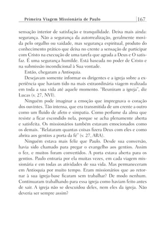 Primeira Viagem Missionária de Paulo 167
sensação interior de satisfação e tranquilidade. Deixa mais ainda:
segurança. Não a segurança da autorrealização, geralmente movi-
da pelo orgulho ou vaidade, mas segurança espiritual, produto do
conhecimento prático que deixa no crente a sensação de participar
com Cristo na execução de uma tarefa que agrada a Deus e O satis-
faz. É uma segurança humilde. Está baseada no poder de Cristo e
na submissão incondicional à Sua vontade.
Então, chegaram a Antioquia.
Desejavam somente informar os dirigentes e a igreja sobre a ex-
periência que haviam tido na mais extraordinária viagem realizada
em toda a sua vida até aquele momento. “Reuniram a igreja”, diz
Lucas (v. 27, NVI).
Ninguém pode imaginar a emoção que impregnava o coração
dos ouvintes. Tão intensa, que era transmitida de um crente a outro
como um fluido de afeto e simpatia. Como perfume da alma que
resiste a ficar escondido nela, porque se acha plenamente aberta
e satisfeita. Os missionários também estavam emocionados como
os demais. “Relataram quantas coisas fizera Deus com eles e como
abrira aos gentios a porta da fé” (v. 27, ARA).
Ninguém estava mais feliz que Paulo. Desde sua conversão,
havia sido chamado para pregar o evangelho aos gentios. Assim
o fez, e muitos foram convertidos. A porta estava aberta para os
gentios. Paulo entraria por ela muitas vezes, em cada viagem mis-
sionária e em todas as atividades de sua vida. Mas permaneceram
em Antioquia por muito tempo. Eram missionários que ao retor-
nar à sua igreja-base ficaram sem trabalhar? De modo nenhum.
Continuaram trabalhando para essa igreja como haviam feito antes
de sair. A igreja não se descuidou deles, nem eles da igreja. Não
deveria ser sempre assim?
Prog.Visual
Redator
Cliente
Dep. Arte
21336-Atos
Fernando
C.Qualidade
 
