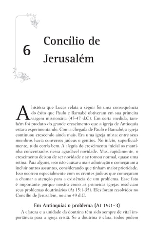 6
Concílio de
Jerusalém
A
história que Lucas relata a seguir foi uma consequência
do êxito que Paulo e Barnabé obtiveram em sua primeira
viagem missionária (45-47 d.C). Em certa medida, tam-
bém foi produto do grande crescimento que a igreja de Antioquia
estava experimentando. Com a chegada de Paulo e Barnabé, a igreja
continuou crescendo ainda mais. Era uma igreja mista: entre seus
membros havia conversos judeus e gentios. No início, superficial-
mente, tudo corria bem. A alegria do crescimento inicial os manti-
nha concentrados nessa agradável novidade. Mas, rapidamente, o
crescimento deixou de ser novidade e se tornou normal, quase uma
rotina. Para alguns, isso não causava mais admiração e começaram a
incluir outros assuntos, considerando que tinham maior prioridade.
Isso ocorreu especialmente com os crentes judeus que começaram
a chamar a atenção para a existência de um problema. Esse fato
é importante porque mostra como as primeiras igrejas resolviam
seus problemas doutrinários (At 15:1-35). Eles foram resolvidos no
Concílio de Jerusalém, no ano 49 d.C.
Em Antioquia: o problema (At 15:1-3)
A clareza e a unidade da doutrina têm sido sempre de vital im-
portância para a igreja cristã. Se a doutrina é clara, todos podem
Prog.Visual
Redator
Cliente
Dep. Arte
21336-Atos
Fernando
C.Qualidade
 
