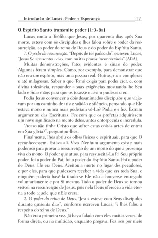 Introdução de Lucas: Poder e Esperança 17
O Espírito Santo transmite poder (1:3-8a)
Lucas conta a Teófilo que Jesus, por quarenta dias após Sua
morte, esteve com os discípulos e lhes falou sobre o poder da res-
surreição, do poder do reino de Deus e do poder do Espírito Santo.
1. O poder da ressurreição. “Depois de ter padecido”, escreveu Lucas,
“Jesus Se apresentou vivo, com muitas provas incontestáveis” (ARA).
Muitas demonstrações, fatos evidentes e sinais de poder.
Algumas foram simples. Como, por exemplo, para demonstrar que
não era um espírito, mas uma pessoa real. Outras, mais complexas
e até milagrosas. Saber o que Tomé exigia para poder crer, e, com
divina tolerância, responder a suas exigências mostrando-lhe Seu
lado e Suas mãos para que os tocasse e assim pudesse crer.
Podia Jesus convencer a dois desanimados discípulos que viaja-
vam por um caminho de triste solidão e silêncio, pensando que Ele
estava morto e nunca mais poderiam vê-Lo? Podia e o fez. Extraiu
argumentos das Escrituras. Fez com que os profetas adquirissem
um novo significado na mente deles, antes entorpecida e incrédula.
“Acaso não tinha Cristo que sofrer estas coisas antes de entrar
em Sua glória?”, perguntou-lhes.
Finalmente, lhes abriu os olhos físicos e espirituais, para que O
reconhecessem. Estava ali. Vivo. Nenhum argumento existe mais
poderoso para provar a ressurreição de um morto do que a presença
viva do morto. O poder que atuou para ressuscitá-Lo foi Seu próprio
poder, foi o poder do Pai, foi o poder do Espírito Santo. Foi o poder
de Deus. Ele era Deus. Aceitou a morte no lugar dos pecadores,
e por eles, para que pudessem receber a vida que era toda Sua, e
ninguém poderia havê-la tirado se Ele não a houvesse entregado
voluntariamente e por Si mesmo. Todo o poder de Deus se tornou
visível na ressurreição de Jesus, pois nela Deus ofereceu a vida eter-
na a todo aquele que nEle crera.
2. O poder do reino de Deus. “Jesus esteve com Seus discípulos
durante quarenta dias”, conforme escreveu Lucas, “e lhes falou a
respeito do reino de Deus.”
Não era a primeira vez. Já havia falado com eles muitas vezes, de
forma direta, ou na multidão, enquanto pregava. Fez isso por meio
Prog.Visual
Redator
Cliente
Dep. Arte
21336-Atos
Fernando
C.Qualidade
 