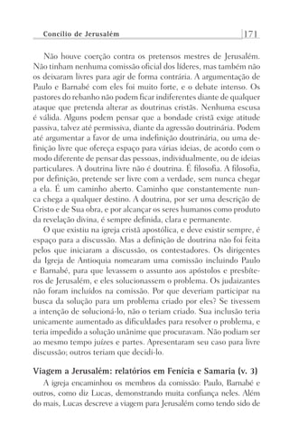Concílio de Jerusalém 171
Não houve coerção contra os pretensos mestres de Jerusalém.
Não tinham nenhuma comissão oficial dos líderes, mas também não
os deixaram livres para agir de forma contrária. A argumentação de
Paulo e Barnabé com eles foi muito forte, e o debate intenso. Os
pastores do rebanho não podem ficar indiferentes diante de qualquer
ataque que pretenda alterar as doutrinas cristãs. Nenhuma escusa
é válida. Alguns podem pensar que a bondade cristã exige atitude
passiva, talvez até permissiva, diante da agressão doutrinária. Podem
até argumentar a favor de uma indefinição doutrinária, ou uma de-
finição livre que ofereça espaço para várias ideias, de acordo com o
modo diferente de pensar das pessoas, individualmente, ou de ideias
particulares. A doutrina livre não é doutrina. É filosofia. A filosofia,
por definição, pretende ser livre com a verdade, sem nunca chegar
a ela. É um caminho aberto. Caminho que constantemente nun-
ca chega a qualquer destino. A doutrina, por ser uma descrição de
Cristo e de Sua obra, e por alcançar os seres humanos como produto
da revelação divina, é sempre definida, clara e permanente.
O que existiu na igreja cristã apostólica, e deve existir sempre, é
espaço para a discussão. Mas a definição de doutrina não foi feita
pelos que iniciaram a discussão, os contestadores. Os dirigentes
da Igreja de Antioquia nomearam uma comissão incluindo Paulo
e Barnabé, para que levassem o assunto aos apóstolos e presbíte-
ros de Jerusalém, e eles solucionassem o problema. Os judaizantes
não foram incluídos na comissão. Por que deveriam participar na
busca da solução para um problema criado por eles? Se tivessem
a intenção de solucioná-lo, não o teriam criado. Sua inclusão teria
unicamente aumentado as dificuldades para resolver o problema, e
teria impedido a solução unânime que procuravam. Não podiam ser
ao mesmo tempo juízes e partes. Apresentaram seu caso para livre
discussão; outros teriam que decidi-lo.
Viagem a Jerusalém: relatórios em Fenícia e Samaria (v. 3)
A igreja encaminhou os membros da comissão: Paulo, Barnabé e
outros, como diz Lucas, demonstrando muita confiança neles. Além
do mais, Lucas descreve a viagem para Jerusalém como tendo sido de
Prog.Visual
Redator
Cliente
Dep. Arte
21336-Atos
Fernando
C.Qualidade
 