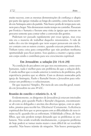 172 Atos
muito sucesso, com as mesmas demonstrações de confiança e alegria
por parte das igrejas visitadas ao longo do caminho, como havia ocorri-
do emAntioquia antes da partida. Não houve perda de tempo para sair,
nem para chegar. Não demoraram muito tempo no caminho. Passaram
por Fenícia e Samaria e fizeram uma visita às igrejas que estavam no
percurso somente para contar sobre a conversão dos gentios.
Poderiam ter passado rapidamente por essas igrejas, mas essa
não era a maneira de trabalhar daqueles missionários. A vida de
todos eles era tão integrada que nem sequer pensavam em não fa-
zer contato com os outros crentes, quando estavam próximos deles.
Tinham tanta coisa para compartilhar que não perdiam nenhuma
oportunidade para ficar juntos. Isso ajudava a manter a igreja como
um corpo unido e contribuía para seu crescimento espiritual.
Em Jerusalém: a solução (At 15:4-29)
Na condição de pecadores em que nos encontramos, como seres
humanos, nada é melhor para um problema do que a solução dele.
É ainda melhor que o estado anterior à existência do problema, pela
experiência positiva que se obtém. Com os demais nomeados pela
igreja de Antioquia, Paulo e Barnabé foram a Jerusalém para solu-
cionar um problema e o solucionaram.
De que maneira? Simples. Por meio de um concílio geral, reuni-
do em Jerusalém no ano 49 d.C.
Reunião do concílio e relatório (v. 4, 5)
Evidentemente, os dirigentes de Jerusalém já estavam inteirados
do assunto, pois quando Paulo e Barnabé chegaram, encontraram-
se ali com os delegados e anciãos das diversas igrejas, com os após-
tolos, prontos para recebê-los. Eficiência? Certamente. A eficiência
espiritual dos fieis que se preocupam com as dificuldades de seus ir-
mãos na fé, quando eles as enfrentam. A fidelidade a Deus, de Seus
filhos, que não perdem tempo deixando que os problemas se avo-
lumem. Não sendo resolvido imediatamente, o pequeno problema
de hoje poderá se tornar muito maior e mais difícil de ser resolvido
amanhã. Não houve trâmite de ninguém. Não houve postergações
Prog.Visual
Redator
Cliente
Dep. Arte
21336-Atos
Fernando
C.Qualidade
 