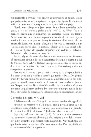 Concílio de Jerusalém 173
politicamente corretas. Não houve conspirações culturais. Nada
que pudesse turvar as tranquilas e transparentes águas da confiança
mútua entre os crentes, e que deve sempre existir na igreja.
“Tendo eles chegado a Jerusalém, foram bem recebidos pela
igreja, pelos apóstolos e pelos presbíteros” (v. 4, ARA). Paulo e
Barnabé prestaram informações ao concílio. Nada ocultaram.
Primeiramente, descreveram o grande êxito obtido em sua viagem
missionária entre os gentios. A seguir, contaram-lhes como alguns
irmãos de Jerusalém haviam chegado a Antioquia, impondo a cir-
cuncisão aos novos crentes gentios. Falaram com total simplicida-
de. Sem o objetivo de agradar ninguém; sem rodeio de palavras.
Relataram tudo conforme aconteceu.
Então, alguns da seita dos fariseus se levantaram e disseram:
“É necessário circuncidá-los e determinar-lhes que observem a lei
de Moisés” (v. 5, ARA). Tinham que, primeiramente, se tornar ju-
deus e depois cristãos. Era esse o caminho? Era assim que deviam
evangelizar os gentios?
Esse era exatamente o ponto mais claro que, na diáspora, fazia a
diferença entre um prosélito e aquele que temia a Deus. Os gentios
prosélitos haviam sido circuncidados e os dirigentes judeus das sina-
gogas os consideravam membros plenamente convertidos ao judaís-
mo. Os que temiam a Deus não tinham sido circuncidados e não eram
membros do judaísmo, embora lhes fosse permitido participar de to-
das as atividades da sinagoga.Aconteceria o mesmo nas igrejas cristãs?
O concílio delibera (v. 6-21)
A deliberação do concílio seguiu um processo ordenado e gradual.
Primeiro, se reúnem (v. 6). É obvio. Mas é preciso dizer que os
presbíteros e os apóstolos se reuniram para estabelecer a legitimida-
de do concílio. Hoje, diríamos: “Declara-se aberta a sessão.”
Segundo, realiza-se a discussão (v. 7). Parece que a reunião come-
çou com uma discussão aberta que deu origem a um debate com-
pleto dos assuntos que faziam parte da agenda. Não há dúvida de
que havia outros assuntos, além da circuncisão. Por decisão final,
constavam também os seguintes:
Prog.Visual
Redator
Cliente
Dep. Arte
21336-Atos
Fernando
C.Qualidade
 