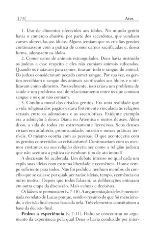174 Atos
1. Uso de alimentos oferecidos aos ídolos. No mundo gentio
havia o comércio abusivo, por parte dos sacerdotes, que vendiam
carnes oferecidas aos ídolos. Alguns temiam que os cristãos gentios
continuassem com a prática de comer carnes sacrificadas e, dessa
forma, adorassem os ídolos.
2. Comer carne de animais estrangulados. Deus havia instruído
os judeus a esse respeito e eles não comiam animais sufocados.
Quando os matavam para comer, tiravam todo o sangue do animal.
Os judeus consideravam pecado comer sangue. Por sua vez, os gen-
tios recolhiam o sangue dos animais sacrificados aos ídolos e o uti-
lizavam como alimento. Possivelmente, isso criava um problema de
saúde e um problema real de relacionamento entre os que comiam
sangue e os que não comiam.
3. Conduta moral dos cristãos gentios. Era uma realidade que
a vida religiosa dos pagãos estava fortemente vinculada às relações
sexuais entre os adoradores e as sacerdotisas. Evidente exemplo
era a adoração à deusa Diana ou Artemisa e outros deuses. Além
disso, a vida de todos era extremamente licenciosa. Seus deuses
viviam em adultério, promiscuidade, incesto e outras práticas ter-
ríveis. O mesmo ocorria com as pessoas. O que aconteceria com
os gentios convertidos ao cristianismo? Continuariam com os mes-
mos costumes ou sua religião deveria ser como a religião judaica
que não aceitava a prática de nenhum tipo de ato imoral?
A discussão foi acalorada. Um debate intenso no qual cada um
expôs suas ideias com extrema liberdade e veemência. Houve tem-
po suficiente para todos. Não foi pedido a nenhum membro do con-
cílio que se calasse por qualquer razão: ideias, tempo, veemência ou
outro motivo. Depois que todos falaram, as deliberações entraram
em outra etapa da discussão. Mais calmas e decisivas.
Os líderes se pronunciam (v. 7-18).A argumentação deles é mencio-
nada no relato de Lucas porque, sendo o resumo do que foi menciona-
do, a decisão final estava baseada nela. Três elementos constituíram a
base da decisão final.
Pedro: a experiência (v. 7-11). Pedro se concentrou no argu-
mento da experiência pela qual Deus o havia conduzido por inter-
Prog.Visual
Redator
Cliente
Dep. Arte
21336-Atos
Fernando
C.Qualidade
 