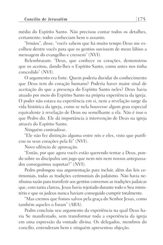 Concílio de Jerusalém 175
médio do Espírito Santo. Não precisou contar todos os detalhes,
certamente; todos conheciam bem o assunto.
“Irmãos”, disse, “vocês sabem que há muito tempo Deus me es-
colheu dentre vocês para que os gentios ouvissem de meus lábios a
mensagem do evangelho e cressem” (NVI).
Relembraram: “Deus, que conhece os corações, demonstrou
que os aceitou, dando-lhes o Espírito Santo, como antes nos tinha
concedido” (NVI).
O argumento era forte. Quem poderia duvidar do conhecimento
que Deus tem do coração humano? Poderia haver maior sinal de
aceitação do que a presença do Espírito Santo neles? Deus havia
atuado por meio do Espírito Santo na própria experiência da igreja.
O poder não estava na experiência em si, nem a revelação surge da
vida histórica da igreja, como se nela houvesse algum grau especial
equivalente à revelação de Deus ou semelhante a ela. Não é isso o
que Pedro diz. Ele dá importância à intervenção de Deus na igreja
através do Espírito Santo.
Ninguém contradisse.
“Ele não fez distinção alguma entre nós e eles, visto que purifi-
cou os seus corações pela fé” (NVI).
Novo silêncio de aprovação.
“Então, por que agora vocês estão querendo tentar a Deus, pon-
do sobre os discípulos um jugo que nem nós nem nossos antepassa-
dos conseguimos suportar?” (NVI).
Pedro prolongou sua argumentação para incluir, além das leis ce-
rimoniais, todas as tradições cerimoniais do judaísmo. Não havia ne-
nhuma razão para transferir aos gentios conversos as tradições judaicas
que, com tanta clareza, Jesus havia rejeitado durante todo o Seu minis-
tério e que os judeus nunca haviam conseguido cumprir totalmente.
“Mas cremos que fomos salvos pela graça do Senhor Jesus, como
também aqueles o foram” (ARA).
Pedro concluiu seu argumento da experiência na qual Deus ha-
via Se manifestado, sem transformar toda a experiência da igreja
em uma expressão da vontade divina. Os delegados, membros do
concílio, entenderam bem e ninguém apresentou objeção.
Prog.Visual
Redator
Cliente
Dep. Arte
21336-Atos
Fernando
C.Qualidade
 