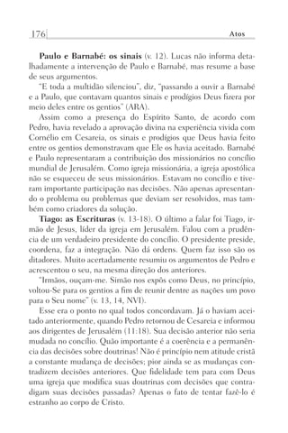 176 Atos
Paulo e Barnabé: os sinais (v. 12). Lucas não informa deta-
lhadamente a intervenção de Paulo e Barnabé, mas resume a base
de seus argumentos.
“E toda a multidão silenciou”, diz, “passando a ouvir a Barnabé
e a Paulo, que contavam quantos sinais e prodígios Deus fizera por
meio deles entre os gentios” (ARA).
Assim como a presença do Espírito Santo, de acordo com
Pedro, havia revelado a aprovação divina na experiência vivida com
Cornélio em Cesareia, os sinais e prodígios que Deus havia feito
entre os gentios demonstravam que Ele os havia aceitado. Barnabé
e Paulo representaram a contribuição dos missionários no concílio
mundial de Jerusalém. Como igreja missionária, a igreja apostólica
não se esqueceu de seus missionários. Estavam no concílio e tive-
ram importante participação nas decisões. Não apenas apresentan-
do o problema ou problemas que deviam ser resolvidos, mas tam-
bém como criadores da solução.
Tiago: as Escrituras (v. 13-18). O último a falar foi Tiago, ir-
mão de Jesus, líder da igreja em Jerusalém. Falou com a prudên-
cia de um verdadeiro presidente do concílio. O presidente preside,
coordena, faz a integração. Não dá ordens. Quem faz isso são os
ditadores. Muito acertadamente resumiu os argumentos de Pedro e
acrescentou o seu, na mesma direção dos anteriores.
“Irmãos, ouçam-me. Simão nos expôs como Deus, no princípio,
voltou-Se para os gentios a fim de reunir dentre as nações um povo
para o Seu nome” (v. 13, 14, NVI).
Esse era o ponto no qual todos concordavam. Já o haviam acei-
tado anteriormente, quando Pedro retornou de Cesareia e informou
aos dirigentes de Jerusalém (11:18). Sua decisão anterior não seria
mudada no concílio. Quão importante é a coerência e a permanên-
cia das decisões sobre doutrinas! Não é princípio nem atitude cristã
a constante mudança de decisões; pior ainda se as mudanças con-
tradizem decisões anteriores. Que fidelidade tem para com Deus
uma igreja que modifica suas doutrinas com decisões que contra-
digam suas decisões passadas? Apenas o fato de tentar fazê-lo é
estranho ao corpo de Cristo.
Prog.Visual
Redator
Cliente
Dep. Arte
21336-Atos
Fernando
C.Qualidade
 