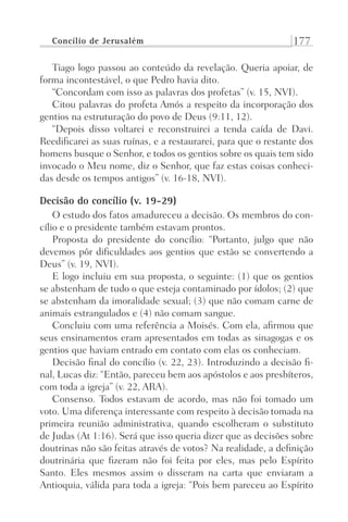 Concílio de Jerusalém 177
Tiago logo passou ao conteúdo da revelação. Queria apoiar, de
forma incontestável, o que Pedro havia dito.
“Concordam com isso as palavras dos profetas” (v. 15, NVI).
Citou palavras do profeta Amós a respeito da incorporação dos
gentios na estruturação do povo de Deus (9:11, 12).
“Depois disso voltarei e reconstruirei a tenda caída de Davi.
Reedificarei as suas ruínas, e a restaurarei, para que o restante dos
homens busque o Senhor, e todos os gentios sobre os quais tem sido
invocado o Meu nome, diz o Senhor, que faz estas coisas conheci-
das desde os tempos antigos” (v. 16-18, NVI).
Decisão do concílio (v. 19-29)
O estudo dos fatos amadureceu a decisão. Os membros do con-
cílio e o presidente também estavam prontos.
Proposta do presidente do concílio: “Portanto, julgo que não
devemos pôr dificuldades aos gentios que estão se convertendo a
Deus” (v. 19, NVI).
E logo incluiu em sua proposta, o seguinte: (1) que os gentios
se abstenham de tudo o que esteja contaminado por ídolos; (2) que
se abstenham da imoralidade sexual; (3) que não comam carne de
animais estrangulados e (4) não comam sangue.
Concluiu com uma referência a Moisés. Com ela, afirmou que
seus ensinamentos eram apresentados em todas as sinagogas e os
gentios que haviam entrado em contato com elas os conheciam.
Decisão final do concílio (v. 22, 23). Introduzindo a decisão fi-
nal, Lucas diz: “Então, pareceu bem aos apóstolos e aos presbíteros,
com toda a igreja” (v. 22, ARA).
Consenso. Todos estavam de acordo, mas não foi tomado um
voto. Uma diferença interessante com respeito à decisão tomada na
primeira reunião administrativa, quando escolheram o substituto
de Judas (At 1:16). Será que isso queria dizer que as decisões sobre
doutrinas não são feitas através de votos? Na realidade, a definição
doutrinária que fizeram não foi feita por eles, mas pelo Espírito
Santo. Eles mesmos assim o disseram na carta que enviaram a
Antioquia, válida para toda a igreja: “Pois bem pareceu ao Espírito
Prog.Visual
Redator
Cliente
Dep. Arte
21336-Atos
Fernando
C.Qualidade
 