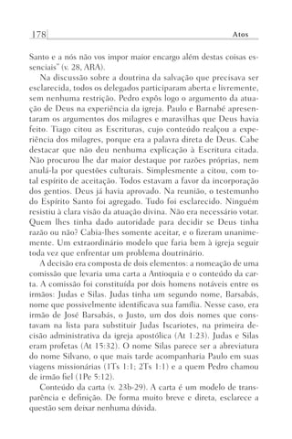 178 Atos
Santo e a nós não vos impor maior encargo além destas coisas es-
senciais” (v. 28, ARA).
Na discussão sobre a doutrina da salvação que precisava ser
esclarecida, todos os delegados participaram aberta e livremente,
sem nenhuma restrição. Pedro expôs logo o argumento da atua-
ção de Deus na experiência da igreja. Paulo e Barnabé apresen-
taram os argumentos dos milagres e maravilhas que Deus havia
feito. Tiago citou as Escrituras, cujo conteúdo realçou a expe-
riência dos milagres, porque era a palavra direta de Deus. Cabe
destacar que não deu nenhuma explicação à Escritura citada.
Não procurou lhe dar maior destaque por razões próprias, nem
anulá-la por questões culturais. Simplesmente a citou, com to-
tal espírito de aceitação. Todos estavam a favor da incorporação
dos gentios. Deus já havia aprovado. Na reunião, o testemunho
do Espírito Santo foi agregado. Tudo foi esclarecido. Ninguém
resistiu à clara visão da atuação divina. Não era necessário votar.
Quem lhes tinha dado autoridade para decidir se Deus tinha
razão ou não? Cabia-lhes somente aceitar, e o fizeram unanime-
mente. Um extraordinário modelo que faria bem à igreja seguir
toda vez que enfrentar um problema doutrinário.
A decisão era composta de dois elementos: a nomeação de uma
comissão que levaria uma carta a Antioquia e o conteúdo da car-
ta. A comissão foi constituída por dois homens notáveis entre os
irmãos: Judas e Silas. Judas tinha um segundo nome, Barsabás,
nome que possivelmente identificava sua família. Nesse caso, era
irmão de José Barsabás, o Justo, um dos dois nomes que cons-
tavam na lista para substituir Judas Iscariotes, na primeira de-
cisão administrativa da igreja apostólica (At 1:23). Judas e Silas
eram profetas (At 15:32). O nome Silas parece ser a abreviatura
do nome Silvano, o que mais tarde acompanharia Paulo em suas
viagens missionárias (1Ts 1:1; 2Ts 1:1) e a quem Pedro chamou
de irmão fiel (1Pe 5:12).
Conteúdo da carta (v. 23b-29). A carta é um modelo de trans-
parência e definição. De forma muito breve e direta, esclarece a
questão sem deixar nenhuma dúvida.
Prog.Visual
Redator
Cliente
Dep. Arte
21336-Atos
Fernando
C.Qualidade
 