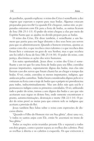 18 Atos
de parábolas, quando explicou: o reino dos Céus é semelhante a dez
virgens que esperam o esposo para suas bodas. Algumas estavam
preparadas para recebê-Lo quando Ele chegasse, outras não; as pre-
paradas entraram com Ele para a festa de bodas, as outras ficaram
de fora (Mt 25:1-13). O poder do reino chegou a elas por meio do
Espírito Santo que as ajudou no devido preparo para as bodas.
O reino dos Céus, Ele disse também, é semelhante a um ho-
mem que partiu para um lugar distante e deu seus bens aos servos
para que os administrassem. Quando o homem retornou, ajustou as
contas com eles; o que recebeu cinco talentos e o que recebeu dois
foram fieis e entraram no gozo de seu Senhor, mas o que recebeu
um foi infiel e ficou de fora (Mt 25:14-30). O poder do reino, com
justiça, discrimina as ações dos seres humanos.
Em outra oportunidade, Jesus disse: o reino dos Céus é seme-
lhante a um rei que fez uma festa de bodas para seu filho; convidou
pessoas importantes, supostamente dignas das bodas, mas elas não
fizeram caso dos servos que foram chamá-las ao chegar o tempo das
bodas. O rei, então, convidou os menos importantes, indignos, que
andavam pelos caminhos. Todos foram considerados dignos pelo rei e
entraram na festa com o traje de bodas que o próprio rei providenciou
para todos, indiscriminadamente. Mas um deles não quis usá-lo e
permaneceu indigno como os primeiros convidados. O rei, utilizando
todo o poder do reino, tornou a uns dignos das bodas e aos que não
aceitaram suas regras os deixou fora, onde somente encontraram o
pranto, autorrecriminações, destruição e morte (Mt 22:1-14). O po-
der do reino provê os meios para que entrem nele os indignos que
aceitam a provisão do Rei.
Jesus também lhes falou sobre o reino com expressões de dis-
curso direto.
“Quando o Filho do Homem vier em Sua glória”, disse uma vez,
“e todos os santos anjos com Ele, então Se assentará no trono de
Sua glória.”
Todas as nações serão reunidas perante Ele e separará a todos
em dois grupos, como o pastor separa as ovelhas dos cabritos. Porá
as ovelhas à direita e os cabritos à esquerda. Os que estiverem à
Prog.Visual
Redator
Cliente
Dep. Arte
21336-Atos
Fernando
C.Qualidade
 
