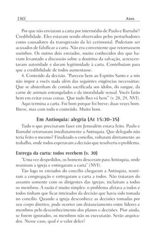 180 Atos
Por que não enviaram a carta por intermédio de Paulo e Barnabé?
Credibilidade. Eles estavam sendo observados pelos perturbadores
como causadores da transgressão da lei cerimonial. Poderiam ser
acusados de falsificar a carta. Não era conveniente que retornassem
sozinhos. Os outros dois enviados, muito conhecidos dos que ha-
viam levantado a discussão sobre a doutrina da salvação, acrescen-
tavam autoridade e davam legitimidade à carta. Contribuíam para
que a credibilidade de todos aumentasse.
4. Conteúdo da decisão. “Pareceu bem ao Espírito Santo e a nós
não impor a vocês nada além das seguintes exigências necessárias:
Que se abstenham de comida sacrificada aos ídolos, do sangue, da
carne de animais estrangulados e da imoralidade sexual. Vocês farão
bem em evitar essas coisas. ‘Que tudo lhes vá bem’” (v. 28, 29, NVI).
Aqui termina a carta. Foi bom porque foi breve; duas vezes bom.
Breve, mas com todo o conteúdo. Muito bom.
Em Antioquia: alegria (At 15:30-35)
Tudo o que precisavam fazer em Jerusalém estava feito. Paulo e
Barnabé retornaram imediatamente a Antioquia. Que delegado não
teria feito o mesmo? Finalizado o concílio, voltaram diretamente ao
trabalho, onde todos esperavam a decisão que resolveria o problema.
Entrega da carta: todos recebem (v. 30)
“Uma vez despedidos, os homens desceram paraAntioquia, onde
reuniram a igreja e entregaram a carta” (NVI).
Tão logo os enviados do concílio chegaram a Antioquia, reuni-
ram a congregação e entregaram a carta a todos. Não trataram do
assunto somente com os dirigentes das igrejas; incluíram a todos
os membros. A razão é muito simples: o problema afetava a todos e
todos tinham que ficar inteirados da decisão que havia sido tomada
no concílio. Quando a igreja desconhece as decisões tomadas por
seu corpo diretivo, pode ocorrer um distanciamento entre líderes e
membros pelo desconhecimento dos planos e decisões. Pior ainda,
se forem ignorados, os membros não os executarão. Serão arquiva-
dos. Nesse caso, qual é o valor deles?
Prog.Visual
Redator
Cliente
Dep. Arte
21336-Atos
Fernando
C.Qualidade
 