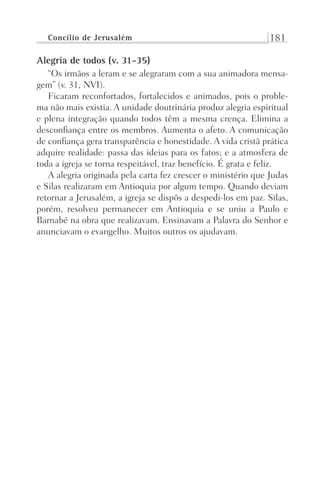 Concílio de Jerusalém 181
Alegria de todos (v. 31-35)
“Os irmãos a leram e se alegraram com a sua animadora mensa-
gem” (v. 31, NVI).
Ficaram reconfortados, fortalecidos e animados, pois o proble-
ma não mais existia. A unidade doutrinária produz alegria espiritual
e plena integração quando todos têm a mesma crença. Elimina a
desconfiança entre os membros. Aumenta o afeto. A comunicação
de confiança gera transparência e honestidade. A vida cristã prática
adquire realidade: passa das ideias para os fatos; e a atmosfera de
toda a igreja se torna respeitável, traz benefício. É grata e feliz.
A alegria originada pela carta fez crescer o ministério que Judas
e Silas realizaram em Antioquia por algum tempo. Quando deviam
retornar a Jerusalém, a igreja se dispôs a despedi-los em paz. Silas,
porém, resolveu permanecer em Antioquia e se uniu a Paulo e
Barnabé na obra que realizavam. Ensinavam a Palavra do Senhor e
anunciavam o evangelho. Muitos outros os ajudavam.
Prog.Visual
Redator
Cliente
Dep. Arte
21336-Atos
Fernando
C.Qualidade
 