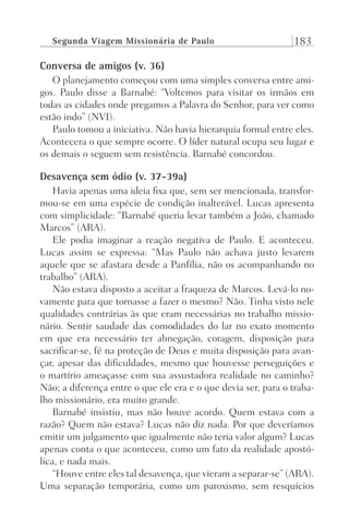Segunda Viagem Missionária de Paulo 183
Conversa de amigos (v. 36)
O planejamento começou com uma simples conversa entre ami-
gos. Paulo disse a Barnabé: “Voltemos para visitar os irmãos em
todas as cidades onde pregamos a Palavra do Senhor, para ver como
estão indo” (NVI).
Paulo tomou a iniciativa. Não havia hierarquia formal entre eles.
Acontecera o que sempre ocorre. O líder natural ocupa seu lugar e
os demais o seguem sem resistência. Barnabé concordou.
Desavença sem ódio (v. 37-39a)
Havia apenas uma ideia fixa que, sem ser mencionada, transfor-
mou-se em uma espécie de condição inalterável. Lucas apresenta
com simplicidade: “Barnabé queria levar também a João, chamado
Marcos” (ARA).
Ele podia imaginar a reação negativa de Paulo. E aconteceu.
Lucas assim se expressa: “Mas Paulo não achava justo levarem
aquele que se afastara desde a Panfília, não os acompanhando no
trabalho” (ARA).
Não estava disposto a aceitar a fraqueza de Marcos. Levá-lo no-
vamente para que tornasse a fazer o mesmo? Não. Tinha visto nele
qualidades contrárias às que eram necessárias no trabalho missio-
nário. Sentir saudade das comodidades do lar no exato momento
em que era necessário ter abnegação, coragem, disposição para
sacrificar-se, fé na proteção de Deus e muita disposição para avan-
çar, apesar das dificuldades, mesmo que houvesse perseguições e
o martírio ameaçasse com sua assustadora realidade no caminho?
Não; a diferença entre o que ele era e o que devia ser, para o traba-
lho missionário, era muito grande.
Barnabé insistiu, mas não houve acordo. Quem estava com a
razão? Quem não estava? Lucas não diz nada. Por que deveríamos
emitir um julgamento que igualmente não teria valor algum? Lucas
apenas conta o que aconteceu, como um fato da realidade apostó-
lica, e nada mais.
“Houve entre eles tal desavença, que vieram a separar-se” (ARA).
Uma separação temporária, como um paroxismo, sem resquícios
Prog.Visual
Redator
Cliente
Dep. Arte
21336-Atos
Fernando
C.Qualidade
 