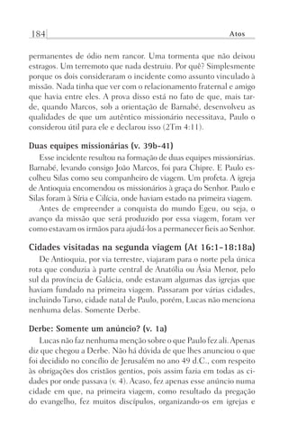 184 Atos
permanentes de ódio nem rancor. Uma tormenta que não deixou
estragos. Um terremoto que nada destruiu. Por quê? Simplesmente
porque os dois consideraram o incidente como assunto vinculado à
missão. Nada tinha que ver com o relacionamento fraternal e amigo
que havia entre eles. A prova disso está no fato de que, mais tar-
de, quando Marcos, sob a orientação de Barnabé, desenvolveu as
qualidades de que um autêntico missionário necessitava, Paulo o
considerou útil para ele e declarou isso (2Tm 4:11).
Duas equipes missionárias (v. 39b-41)
Esse incidente resultou na formação de duas equipes missionárias.
Barnabé, levando consigo João Marcos, foi para Chipre. E Paulo es-
colheu Silas como seu companheiro de viagem. Um profeta. A igreja
de Antioquia encomendou os missionários à graça do Senhor. Paulo e
Silas foram à Síria e Cilícia, onde haviam estado na primeira viagem.
Antes de empreender a conquista do mundo Egeu, ou seja, o
avanço da missão que será produzido por essa viagem, foram ver
como estavam os irmãos para ajudá-los a permanecer fieis ao Senhor.
Cidades visitadas na segunda viagem (At 16:1-18:18a)
De Antioquia, por via terrestre, viajaram para o norte pela única
rota que conduzia à parte central de Anatólia ou Ásia Menor, pelo
sul da província de Galácia, onde estavam algumas das igrejas que
haviam fundado na primeira viagem. Passaram por várias cidades,
incluindo Tarso, cidade natal de Paulo, porém, Lucas não menciona
nenhuma delas. Somente Derbe.
Derbe: Somente um anúncio? (v. 1a)
Lucas não faz nenhuma menção sobre o que Paulo fez ali.Apenas
diz que chegou a Derbe. Não há dúvida de que lhes anunciou o que
foi decidido no concílio de Jerusalém no ano 49 d.C., com respeito
às obrigações dos cristãos gentios, pois assim fazia em todas as ci-
dades por onde passava (v. 4). Acaso, fez apenas esse anúncio numa
cidade em que, na primeira viagem, como resultado da pregação
do evangelho, fez muitos discípulos, organizando-os em igrejas e
Prog.Visual
Redator
Cliente
Dep. Arte
21336-Atos
Fernando
C.Qualidade
 