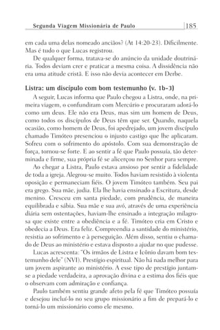 Segunda Viagem Missionária de Paulo 185
em cada uma delas nomeado anciãos? (At 14:20-23). Dificilmente.
Mas é tudo o que Lucas registrou.
De qualquer forma, tratava-se do anúncio da unidade doutriná-
ria. Todos deviam crer e praticar a mesma coisa. A dissidência não
era uma atitude cristã. E isso não devia acontecer em Derbe.
Listra: um discípulo com bom testemunho (v. 1b-3)
A seguir, Lucas informa que Paulo chegou a Listra, onde, na pri-
meira viagem, o confundiram com Mercúrio e procuraram adorá-lo
como um deus. Ele não era Deus, mas sim um homem de Deus,
como todos os discípulos de Deus têm que ser. Quando, naquela
ocasião, como homem de Deus, foi apedrejado, um jovem discípulo
chamado Timóteo presenciou o injusto castigo que lhe aplicaram.
Sofreu com o sofrimento do apóstolo. Com sua demonstração de
força, tornou-se forte. E ao sentir a fé que Paulo possuía, tão deter-
minada e firme, sua própria fé se alicerçou no Senhor para sempre.
Ao chegar a Listra, Paulo estava ansioso por sentir a fidelidade
de toda a igreja. Alegrou-se muito. Todos haviam resistido à violenta
oposição e permaneciam fiéis. O jovem Timóteo também. Seu pai
era grego. Sua mãe, judia. Ela lhe havia ensinado a Escritura, desde
menino. Cresceu em santa piedade, com prudência, de maneira
equilibrada e sábia. Sua mãe e sua avó, através de uma experiência
diária sem ostentações, haviam-lhe ensinado a integração milagro-
sa que existe entre a obediência e a fé. Timóteo cria em Cristo e
obedecia a Deus. Era feliz. Compreendia a santidade do ministério,
resistia ao sofrimento e à perseguição. Além disso, sentiu o chama-
do de Deus ao ministério e estava disposto a ajudar no que pudesse.
Lucas acrescenta: “Os irmãos de Listra e Icônio davam bom tes-
temunho dele” (NVI). Prestígio espiritual. Não há nada melhor para
um jovem aspirante ao ministério. A esse tipo de prestígio juntam-
se a piedade verdadeira, a aprovação divina e a estima dos fiéis que
o observam com admiração e confiança.
Paulo também sentiu grande afeto pela fé que Timóteo possuía
e desejou incluí-lo no seu grupo missionário a fim de prepará-lo e
torná-lo um missionário como ele mesmo.
Prog.Visual
Redator
Cliente
Dep. Arte
21336-Atos
Fernando
C.Qualidade
 