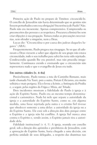 186 Atos
Primeira ação de Paulo no preparo de Timóteo: circuncidá-lo.
O concílio de Jerusalém não havia determinado que os gentios não
fossem perturbados com essa obrigação? Incoerência de Paulo? Não.
Paulo não era incoerente. Apenas compreensivo. Compreendia os
preconceitos das pessoas e as respeitava. Procurava eliminá-los sem
criar objeções à sua pregação. Tomava todas as precauções necessá-
rias, sem ofender a ninguém, nem a Deus.
Lucas diz: “Circuncidou-o por causa dos judeus daqueles lu-
gares” (ARA).
Frequentemente, Paulo pregava nas sinagogas. Se os que ali ado-
ravam a Deus viessem a saber que alguém de seu grupo não estava
circuncidado, todo o seu trabalho para salvá-los teria sido rejeitado.
Condescendia quando lhe era possível, mas não procedia irregu-
larmente. Continuava crendo e ensinando que a circuncisão não
representava nada e que o evangelho de Jesus era tudo.
Em outras cidades (v. 4-8a)
Possivelmente, Paulo tomou a rota do Caminho Romano, mais
tarde chamada Via Tauri, pois a outra, Portais Cilicianos, era muito
solitária e mais perigosa. Ela o levou a Icônio, a Antioquia da Pisídia
e, a seguir, pelas regiões da Frígia e Mísia, até Trôade.
Dois incidentes mostram a fidelidade de Paulo à igreja e à
ação do Espírito Santo. Paulo era ao mesmo tempo denomina-
cional e carismático. Nada há nele que separe a autoridade da
igreja e a autoridade do Espírito Santo, como se, em alguma
medida, uma fosse rejeitada pela outra e o cristão fiel tivesse
que obedecer somente a uma delas: a autoridade da igreja ou a
do Espírito Santo. Ele está sob a direção dos dois porque entre
o Espírito e a igreja não há conflito. A igreja fiel nunca atua
contra o Espírito e, sendo assim, o Espírito jamais tira a autori-
dade dela.
Fidelidade institucional (v. 4, 5). A igreja, reunida em concílio
geral, sob a direção dos apóstolos e presbíteros de Jerusalém, com
a aprovação do Espírito Santo, havia chegado a uma decisão, em
perfeita unidade de seus delegados, a respeito das doutrinas nas
Prog.Visual
Redator
Cliente
Dep. Arte
21336-Atos
Fernando
C.Qualidade
 