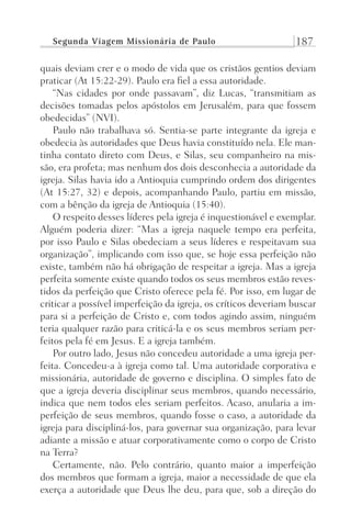 Segunda Viagem Missionária de Paulo 187
quais deviam crer e o modo de vida que os cristãos gentios deviam
praticar (At 15:22-29). Paulo era fiel a essa autoridade.
“Nas cidades por onde passavam”, diz Lucas, “transmitiam as
decisões tomadas pelos apóstolos em Jerusalém, para que fossem
obedecidas” (NVI).
Paulo não trabalhava só. Sentia-se parte integrante da igreja e
obedecia às autoridades que Deus havia constituído nela. Ele man-
tinha contato direto com Deus, e Silas, seu companheiro na mis-
são, era profeta; mas nenhum dos dois desconhecia a autoridade da
igreja. Silas havia ido a Antioquia cumprindo ordem dos dirigentes
(At 15:27, 32) e depois, acompanhando Paulo, partiu em missão,
com a bênção da igreja de Antioquia (15:40).
O respeito desses líderes pela igreja é inquestionável e exemplar.
Alguém poderia dizer: “Mas a igreja naquele tempo era perfeita,
por isso Paulo e Silas obedeciam a seus líderes e respeitavam sua
organização”, implicando com isso que, se hoje essa perfeição não
existe, também não há obrigação de respeitar a igreja. Mas a igreja
perfeita somente existe quando todos os seus membros estão reves-
tidos da perfeição que Cristo oferece pela fé. Por isso, em lugar de
criticar a possível imperfeição da igreja, os críticos deveriam buscar
para si a perfeição de Cristo e, com todos agindo assim, ninguém
teria qualquer razão para criticá-la e os seus membros seriam per-
feitos pela fé em Jesus. E a igreja também.
Por outro lado, Jesus não concedeu autoridade a uma igreja per-
feita. Concedeu-a à igreja como tal. Uma autoridade corporativa e
missionária, autoridade de governo e disciplina. O simples fato de
que a igreja deveria disciplinar seus membros, quando necessário,
indica que nem todos eles seriam perfeitos. Acaso, anularia a im-
perfeição de seus membros, quando fosse o caso, a autoridade da
igreja para discipliná-los, para governar sua organização, para levar
adiante a missão e atuar corporativamente como o corpo de Cristo
na Terra?
Certamente, não. Pelo contrário, quanto maior a imperfeição
dos membros que formam a igreja, maior a necessidade de que ela
exerça a autoridade que Deus lhe deu, para que, sob a direção do
Prog.Visual
Redator
Cliente
Dep. Arte
21336-Atos
Fernando
C.Qualidade
 