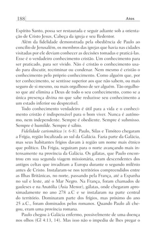 188 Atos
Espírito Santo, possa ser restaurada e seguir adiante sob a orienta-
ção de Cristo Jesus, Cabeça da igreja e seu Redentor.
Além da fidelidade demonstrada pela obediência de Paulo ao
concílio de Jerusalém, os membros das igrejas que havia nas cidades
visitadas por ele deviam conhecer as decisões tomadas e praticá-las.
Esse é o verdadeiro conhecimento cristão. Um conhecimento para
ser praticado, para ser vivido. Não é cristão o conhecimento usa-
do para discutir, recriminar ou condenar. Nem mesmo é cristão o
conhecimento pelo próprio conhecimento. Como alguém que, por
ter conhecimento, se sentisse superior aos que não sabem, ou mais
seguro de si mesmo, ou mais orgulhoso de ser alguém. Tão orgulho-
so que até elimina a Deus de todo o seu conhecimento, como se a
única presença divina no que sabe reduzisse seu conhecimento a
um estado inferior ou desprezível.
Todo conhecimento verdadeiro é útil para a vida e o conheci-
mento cristão é indispensável para o bom viver. Nunca é autôno-
mo, nem independente. Sempre é obediente. Sempre é submisso.
Sempre é humilde. Sempre é sábio.
Fidelidade carismática (v. 6-8). Paulo, Silas e Timóteo chegaram
a Frígia, região localizada ao sul da Galácia. Fazia parte da Galácia,
mas seus habitantes frígios davam à região um nome mais étnico
que político. Da Frigia, seguiram para o norte avançando mais in-
tensamente na província da Galácia. Os gálatas, que Paulo encon-
trou em sua segunda viagem missionária, eram descendentes dos
antigos celtas que invadiram a Europa durante o segundo milênio
antes de Cristo. Instalaram-se nos territórios compreendidos entre
as Ilhas Britânicas, no norte, passando pela França, até a Espanha
no sul e leste, até o Mar Negro. Na França, foram chamados de
gauleses e na Anatólia (Ásia Menor), gálatas, onde chegaram apro-
ximadamente no ano 278 a.C e se instalaram na parte central
do território. Dominaram parte dos frígios, mas próximo do ano
25 a.C., foram dominados pelos romanos. Quando Paulo ali che-
gou, eram uma província romana.
Paulo chegou à Galácia enfermo, possivelmente de uma doença
nos olhos (Gl 4:13, 14). Mas isso não o impediu de lhes pregar o
Prog.Visual
Redator
Cliente
Dep. Arte
21336-Atos
Fernando
C.Qualidade
 
