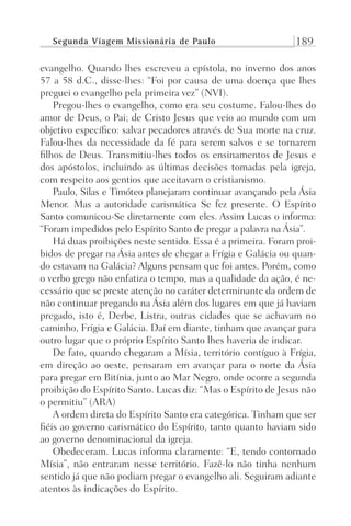 Segunda Viagem Missionária de Paulo 189
evangelho. Quando lhes escreveu a epístola, no inverno dos anos
57 a 58 d.C., disse-lhes: “Foi por causa de uma doença que lhes
preguei o evangelho pela primeira vez” (NVI).
Pregou-lhes o evangelho, como era seu costume. Falou-lhes do
amor de Deus, o Pai; de Cristo Jesus que veio ao mundo com um
objetivo específico: salvar pecadores através de Sua morte na cruz.
Falou-lhes da necessidade da fé para serem salvos e se tornarem
filhos de Deus. Transmitiu-lhes todos os ensinamentos de Jesus e
dos apóstolos, incluindo as últimas decisões tomadas pela igreja,
com respeito aos gentios que aceitavam o cristianismo.
Paulo, Silas e Timóteo planejaram continuar avançando pela Ásia
Menor. Mas a autoridade carismática Se fez presente. O Espírito
Santo comunicou-Se diretamente com eles. Assim Lucas o informa:
“Foram impedidos pelo Espírito Santo de pregar a palavra na Ásia”.
Há duas proibições neste sentido. Essa é a primeira. Foram proi-
bidos de pregar na Ásia antes de chegar a Frígia e Galácia ou quan-
do estavam na Galácia? Alguns pensam que foi antes. Porém, como
o verbo grego não enfatiza o tempo, mas a qualidade da ação, é ne-
cessário que se preste atenção no caráter determinante da ordem de
não continuar pregando na Ásia além dos lugares em que já haviam
pregado, isto é, Derbe, Listra, outras cidades que se achavam no
caminho, Frígia e Galácia. Daí em diante, tinham que avançar para
outro lugar que o próprio Espírito Santo lhes haveria de indicar.
De fato, quando chegaram a Mísia, território contíguo à Frígia,
em direção ao oeste, pensaram em avançar para o norte da Ásia
para pregar em Bitínia, junto ao Mar Negro, onde ocorre a segunda
proibição do Espírito Santo. Lucas diz: “Mas o Espírito de Jesus não
o permitiu” (ARA)
A ordem direta do Espírito Santo era categórica. Tinham que ser
fiéis ao governo carismático do Espírito, tanto quanto haviam sido
ao governo denominacional da igreja.
Obedeceram. Lucas informa claramente: “E, tendo contornado
Mísia”, não entraram nesse território. Fazê-lo não tinha nenhum
sentido já que não podiam pregar o evangelho ali. Seguiram adiante
atentos às indicações do Espírito.
Prog.Visual
Redator
Cliente
Dep. Arte
21336-Atos
Fernando
C.Qualidade
 