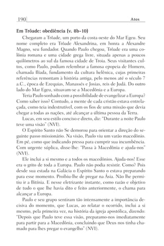 190 Atos
Em Trôade: obediência (v. 8b-10)
Chegaram a Trôade, um porto da costa oeste do Mar Egeu. Seu
nome completo era Trôade Alexandrina, em honra a Alexandre
Magno, seu fundador. Quando Paulo chegou, Trôade era uma co-
lônia romana e uma cidade grega livre, situada apenas a poucos
quilômetros ao sul da famosa cidade de Troia. Seus visitantes cul-
tos, como Paulo, podiam relembrar a famosa epopeia de Homero,
chamada Ilíada, fundamento da cultura helênica, cujas primeiras
referências remontam à história antiga, pelo menos até o século 7
a.C., época de Ezequias, Manassés e Josias, reis de Judá. Do outro
lado do Mar Egeu, situavam-se a Macedônia e a Europa.
Teria Paulo sonhado com a possibilidade de evangelizar a Europa?
Como saber isso? Contudo, a mente de cada cristão estava entrela-
çada, como teia indestrutível, com os fios de uma missão que devia
chegar a todas as nações, até alcançar a última pessoa da Terra.
Lucas, em seu estilo conciso e direto, diz: “Durante a noite Paulo
teve uma visão” (NVI).
O Espírito Santo não Se demorou para orientar a direção do se-
guinte passo missionário. Na visão, Paulo viu um varão macedônio.
Em pé, como que indicando pressa para cumprir sua incumbência.
Com urgente súplica, disse-lhe: “Passa à Macedônia e ajuda-nos”
(NVI).
Ele inclui a si mesmo e a todos os macedônios. Ajuda-nos! Esse
era o grito de toda a Europa. Paulo não podia resistir. Como? Pois
desde sua estada na Galácia o Espírito Santo o estava preparando
para esse momento. Proibiu-lhe de pregar na Ásia. Não lhe permi-
tiu ir a Bitínia. E nesse eletrizante instante, como razão e objetivo
de tudo o que lhe havia dito e feito anteriormente, o chama para
alcançar a Europa.
Paulo e seu grupo sentiram tão intensamente a importância de-
cisiva do momento, que Lucas, ao relatar o ocorrido, inclui a si
mesmo, pela primeira vez, na história da igreja apostólica, dizendo:
“Depois que Paulo teve essa visão, preparamo-nos imediatamente
para partir para a Macedônia, concluindo que Deus nos tinha cha-
mado para lhes pregar o evangelho” (NVI).
Prog.Visual
Redator
Cliente
Dep. Arte
21336-Atos
Fernando
C.Qualidade
 