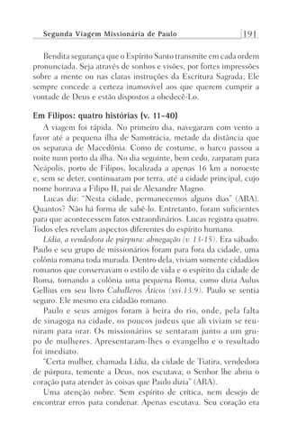 Segunda Viagem Missionária de Paulo 191
Bendita segurança que o Espírito Santo transmite em cada ordem
pronunciada. Seja através de sonhos e visões, por fortes impressões
sobre a mente ou nas claras instruções da Escritura Sagrada; Ele
sempre concede a certeza inamovível aos que querem cumprir a
vontade de Deus e estão dispostos a obedecê-Lo.
Em Filipos: quatro histórias (v. 11-40)
A viagem foi rápida. No primeiro dia, navegaram com vento a
favor até a pequena ilha de Samotrácia, metade da distância que
os separava de Macedônia. Como de costume, o barco passou a
noite num porto da ilha. No dia seguinte, bem cedo, zarparam para
Neápolis, porto de Filipos, localizada a apenas 16 km a noroeste
e, sem se deter, continuaram por terra, até a cidade principal, cujo
nome honrava a Filipo II, pai de Alexandre Magno.
Lucas diz: “Nesta cidade, permanecemos alguns dias” (ARA).
Quantos? Não há forma de sabê-lo. Entretanto, foram suficientes
para que acontecessem fatos extraordinários. Lucas registra quatro.
Todos eles revelam aspectos diferentes do espírito humano.
Lídia, a vendedora de púrpura: abnegação (v. 13-15). Era sábado.
Paulo e seu grupo de missionários foram para fora da cidade, uma
colônia romana toda murada. Dentro dela, viviam somente cidadãos
romanos que conservavam o estilo de vida e o espírito da cidade de
Roma, tornando a colônia uma pequena Roma, como dizia Aulus
Gellius em seu livro Caballeros Áticos (xvi.13.9). Paulo se sentia
seguro. Ele mesmo era cidadão romano.
Paulo e seus amigos foram à beira do rio, onde, pela falta
de sinagoga na cidade, os poucos judeus que ali viviam se reu-
niram para orar. Os missionários se sentaram junto a um gru-
po de mulheres. Apresentaram-lhes o evangelho e o resultado
foi imediato.
“Certa mulher, chamada Lídia, da cidade de Tiatira, vendedora
de púrpura, temente a Deus, nos escutava; o Senhor lhe abriu o
coração para atender às coisas que Paulo dizia” (ARA).
Uma atenção nobre. Sem espírito de crítica, nem desejo de
encontrar erros para condenar. Apenas escutava. Seu coração era
Prog.Visual
Redator
Cliente
Dep. Arte
21336-Atos
Fernando
C.Qualidade
 