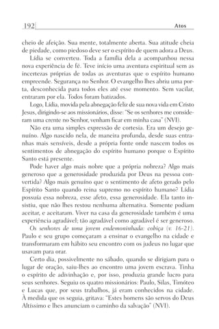 192 Atos
cheio de afeição. Sua mente, totalmente aberta. Sua atitude cheia
de piedade, como piedoso deve ser o espírito de quem adora a Deus.
Lídia se converteu. Toda a família dela a acompanhou nessa
nova experiência de fé. Teve início uma aventura espiritual sem as
incertezas próprias de todas as aventuras que o espírito humano
empreende. Segurança no Senhor. O evangelho lhes abriu uma por-
ta, desconhecida para todos eles até esse momento. Sem vacilar,
entraram por ela. Todos foram batizados.
Logo, Lídia, movida pela abnegação feliz de sua nova vida em Cristo
Jesus, dirigindo-se aos missionários, disse: “Se os senhores me conside-
ram uma crente no Senhor, venham ficar em minha casa” (NVI).
Não era uma simples expressão de cortesia. Era um desejo ge-
nuíno. Algo nascido nela, de maneira profunda, desde suas entra-
nhas mais sensíveis, desde a própria fonte onde nascem todos os
sentimentos de abnegação do espírito humano porque o Espírito
Santo está presente.
Pode haver algo mais nobre que a própria nobreza? Algo mais
generoso que a generosidade produzida por Deus na pessoa con-
vertida? Algo mais genuíno que o sentimento de afeto gerado pelo
Espírito Santo quando reina supremo no espírito humano? Lídia
possuía essa nobreza, esse afeto, essa generosidade. Ela tanto in-
sistiu, que não lhes restou nenhuma alternativa. Somente podiam
aceitar, e aceitaram. Viver na casa da generosidade também é uma
experiência agradável; tão agradável como agradável é ser generoso.
Os senhores de uma jovem endemoninhada: cobiça (v. 16-21).
Paulo e seu grupo começaram a ensinar o evangelho na cidade e
transformaram em hábito seu encontro com os judeus no lugar que
usavam para orar.
Certo dia, possivelmente no sábado, quando se dirigiam para o
lugar de oração, saiu-lhes ao encontro uma jovem escrava. Tinha
o espírito de adivinhação e, por isso, produzia grande lucro para
seus senhores. Seguiu os quatro missionários: Paulo, Silas, Timóteo
e Lucas que, por seus trabalhos, já eram conhecidos na cidade.
À medida que os seguia, gritava: “Estes homens são servos do Deus
Altíssimo e lhes anunciam o caminho da salvação” (NVI).
Prog.Visual
Redator
Cliente
Dep. Arte
21336-Atos
Fernando
C.Qualidade
 