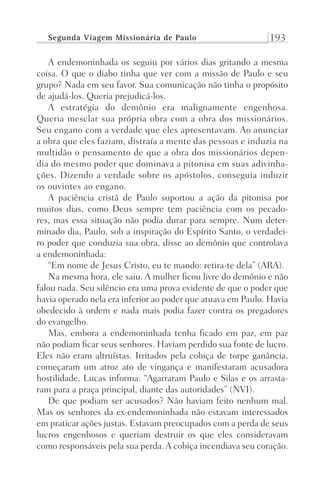 Segunda Viagem Missionária de Paulo 193
A endemoninhada os seguiu por vários dias gritando a mesma
coisa. O que o diabo tinha que ver com a missão de Paulo e seu
grupo? Nada em seu favor. Sua comunicação não tinha o propósito
de ajudá-los. Queria prejudicá-los.
A estratégia do demônio era malignamente engenhosa.
Queria mesclar sua própria obra com a obra dos missionários.
Seu engano com a verdade que eles apresentavam. Ao anunciar
a obra que eles faziam, distraía a mente das pessoas e induzia na
multidão o pensamento de que a obra dos missionários depen-
dia do mesmo poder que dominava a pitonisa em suas adivinha-
ções. Dizendo a verdade sobre os apóstolos, conseguia induzir
os ouvintes ao engano.
A paciência cristã de Paulo suportou a ação da pitonisa por
muitos dias, como Deus sempre tem paciência com os pecado-
res, mas essa situação não podia durar para sempre. Num deter-
minado dia, Paulo, sob a inspiração do Espírito Santo, o verdadei-
ro poder que conduzia sua obra, disse ao demônio que controlava
a endemoninhada:
“Em nome de Jesus Cristo, eu te mando: retira-te dela” (ARA).
Na mesma hora, ele saiu. A mulher ficou livre do demônio e não
falou nada. Seu silêncio era uma prova evidente de que o poder que
havia operado nela era inferior ao poder que atuava em Paulo. Havia
obedecido à ordem e nada mais podia fazer contra os pregadores
do evangelho.
Mas, embora a endemoninhada tenha ficado em paz, em paz
não podiam ficar seus senhores. Haviam perdido sua fonte de lucro.
Eles não eram altruístas. Irritados pela cobiça de torpe ganância,
começaram um atroz ato de vingança e manifestaram acusadora
hostilidade. Lucas informa: “Agarraram Paulo e Silas e os arrasta-
ram para a praça principal, diante das autoridades” (NVI).
De que podiam ser acusados? Não haviam feito nenhum mal.
Mas os senhores da ex-endemoninhada não estavam interessados
em praticar ações justas. Estavam preocupados com a perda de seus
lucros engenhosos e queriam destruir os que eles consideravam
como responsáveis pela sua perda. A cobiça incendiava seu coração.
Prog.Visual
Redator
Cliente
Dep. Arte
21336-Atos
Fernando
C.Qualidade
 