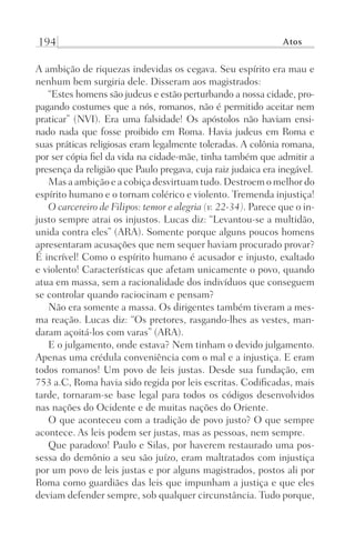 194 Atos
A ambição de riquezas indevidas os cegava. Seu espírito era mau e
nenhum bem surgiria dele. Disseram aos magistrados:
“Estes homens são judeus e estão perturbando a nossa cidade, pro-
pagando costumes que a nós, romanos, não é permitido aceitar nem
praticar” (NVI). Era uma falsidade! Os apóstolos não haviam ensi-
nado nada que fosse proibido em Roma. Havia judeus em Roma e
suas práticas religiosas eram legalmente toleradas. A colônia romana,
por ser cópia fiel da vida na cidade-mãe, tinha também que admitir a
presença da religião que Paulo pregava, cuja raiz judaica era inegável.
Mas a ambição e a cobiça desvirtuam tudo. Destroem o melhor do
espírito humano e o tornam colérico e violento. Tremenda injustiça!
O carcereiro de Filipos: temor e alegria (v. 22-34). Parece que o in-
justo sempre atrai os injustos. Lucas diz: “Levantou-se a multidão,
unida contra eles” (ARA). Somente porque alguns poucos homens
apresentaram acusações que nem sequer haviam procurado provar?
É incrível! Como o espírito humano é acusador e injusto, exaltado
e violento! Características que afetam unicamente o povo, quando
atua em massa, sem a racionalidade dos indivíduos que conseguem
se controlar quando raciocinam e pensam?
Não era somente a massa. Os dirigentes também tiveram a mes-
ma reação. Lucas diz: “Os pretores, rasgando-lhes as vestes, man-
daram açoitá-los com varas” (ARA).
E o julgamento, onde estava? Nem tinham o devido julgamento.
Apenas uma crédula conveniência com o mal e a injustiça. E eram
todos romanos! Um povo de leis justas. Desde sua fundação, em
753 a.C, Roma havia sido regida por leis escritas. Codificadas, mais
tarde, tornaram-se base legal para todos os códigos desenvolvidos
nas nações do Ocidente e de muitas nações do Oriente.
O que aconteceu com a tradição de povo justo? O que sempre
acontece. As leis podem ser justas, mas as pessoas, nem sempre.
Que paradoxo! Paulo e Silas, por haverem restaurado uma pos-
sessa do demônio a seu são juízo, eram maltratados com injustiça
por um povo de leis justas e por alguns magistrados, postos ali por
Roma como guardiães das leis que impunham a justiça e que eles
deviam defender sempre, sob qualquer circunstância. Tudo porque,
Prog.Visual
Redator
Cliente
Dep. Arte
21336-Atos
Fernando
C.Qualidade
 
