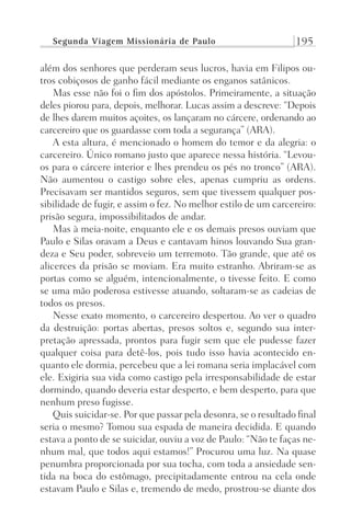 Segunda Viagem Missionária de Paulo 195
além dos senhores que perderam seus lucros, havia em Filipos ou-
tros cobiçosos de ganho fácil mediante os enganos satânicos.
Mas esse não foi o fim dos apóstolos. Primeiramente, a situação
deles piorou para, depois, melhorar. Lucas assim a descreve: “Depois
de lhes darem muitos açoites, os lançaram no cárcere, ordenando ao
carcereiro que os guardasse com toda a segurança” (ARA).
A esta altura, é mencionado o homem do temor e da alegria: o
carcereiro. Único romano justo que aparece nessa história. “Levou-
os para o cárcere interior e lhes prendeu os pés no tronco” (ARA).
Não aumentou o castigo sobre eles, apenas cumpriu as ordens.
Precisavam ser mantidos seguros, sem que tivessem qualquer pos-
sibilidade de fugir, e assim o fez. No melhor estilo de um carcereiro:
prisão segura, impossibilitados de andar.
Mas à meia-noite, enquanto ele e os demais presos ouviam que
Paulo e Silas oravam a Deus e cantavam hinos louvando Sua gran-
deza e Seu poder, sobreveio um terremoto. Tão grande, que até os
alicerces da prisão se moviam. Era muito estranho. Abriram-se as
portas como se alguém, intencionalmente, o tivesse feito. E como
se uma mão poderosa estivesse atuando, soltaram-se as cadeias de
todos os presos.
Nesse exato momento, o carcereiro despertou. Ao ver o quadro
da destruição: portas abertas, presos soltos e, segundo sua inter-
pretação apressada, prontos para fugir sem que ele pudesse fazer
qualquer coisa para detê-los, pois tudo isso havia acontecido en-
quanto ele dormia, percebeu que a lei romana seria implacável com
ele. Exigiria sua vida como castigo pela irresponsabilidade de estar
dormindo, quando deveria estar desperto, e bem desperto, para que
nenhum preso fugisse.
Quis suicidar-se. Por que passar pela desonra, se o resultado final
seria o mesmo? Tomou sua espada de maneira decidida. E quando
estava a ponto de se suicidar, ouviu a voz de Paulo: “Não te faças ne-
nhum mal, que todos aqui estamos!” Procurou uma luz. Na quase
penumbra proporcionada por sua tocha, com toda a ansiedade sen-
tida na boca do estômago, precipitadamente entrou na cela onde
estavam Paulo e Silas e, tremendo de medo, prostrou-se diante dos
Prog.Visual
Redator
Cliente
Dep. Arte
21336-Atos
Fernando
C.Qualidade
 