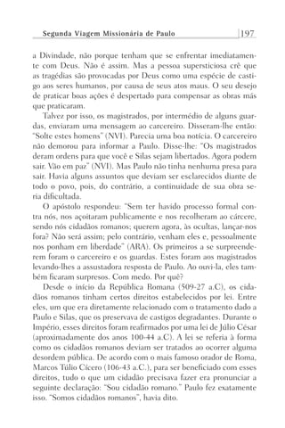 Segunda Viagem Missionária de Paulo 197
a Divindade, não porque tenham que se enfrentar imediatamen-
te com Deus. Não é assim. Mas a pessoa supersticiosa crê que
as tragédias são provocadas por Deus como uma espécie de casti-
go aos seres humanos, por causa de seus atos maus. O seu desejo
de praticar boas ações é despertado para compensar as obras más
que praticaram.
Talvez por isso, os magistrados, por intermédio de alguns guar-
das, enviaram uma mensagem ao carcereiro. Disseram-lhe então:
“Solte estes homens” (NVI). Parecia uma boa notícia. O carcereiro
não demorou para informar a Paulo. Disse-lhe: “Os magistrados
deram ordens para que você e Silas sejam libertados. Agora podem
sair. Vão em paz” (NVI). Mas Paulo não tinha nenhuma presa para
sair. Havia alguns assuntos que deviam ser esclarecidos diante de
todo o povo, pois, do contrário, a continuidade de sua obra se-
ria dificultada.
O apóstolo respondeu: “Sem ter havido processo formal con-
tra nós, nos açoitaram publicamente e nos recolheram ao cárcere,
sendo nós cidadãos romanos; querem agora, às ocultas, lançar-nos
fora? Não será assim; pelo contrário, venham eles e, pessoalmente
nos ponham em liberdade” (ARA). Os primeiros a se surpreende-
rem foram o carcereiro e os guardas. Estes foram aos magistrados
levando-lhes a assustadora resposta de Paulo. Ao ouvi-la, eles tam-
bém ficaram surpresos. Com medo. Por quê?
Desde o início da República Romana (509-27 a.C), os cida-
dãos romanos tinham certos direitos estabelecidos por lei. Entre
eles, um que era diretamente relacionado com o tratamento dado a
Paulo e Silas, que os preservava de castigos degradantes. Durante o
Império, esses direitos foram reafirmados por uma lei de Júlio César
(aproximadamente dos anos 100-44 a.C). A lei se referia à forma
como os cidadãos romanos deviam ser tratados ao ocorrer alguma
desordem pública. De acordo com o mais famoso orador de Roma,
Marcos Túlio Cícero (106-43 a.C.), para ser beneficiado com esses
direitos, tudo o que um cidadão precisava fazer era pronunciar a
seguinte declaração: “Sou cidadão romano.” Paulo fez exatamente
isso. “Somos cidadãos romanos”, havia dito.
Prog.Visual
Redator
Cliente
Dep. Arte
21336-Atos
Fernando
C.Qualidade
 