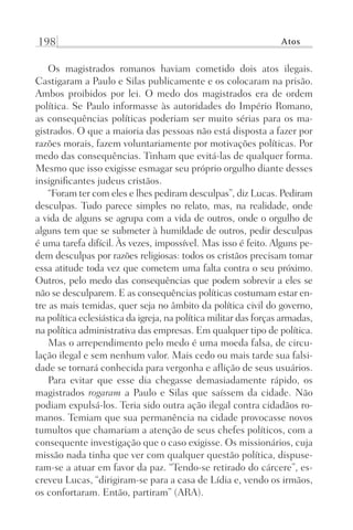 198 Atos
Os magistrados romanos haviam cometido dois atos ilegais.
Castigaram a Paulo e Silas publicamente e os colocaram na prisão.
Ambos proibidos por lei. O medo dos magistrados era de ordem
política. Se Paulo informasse às autoridades do Império Romano,
as consequências políticas poderiam ser muito sérias para os ma-
gistrados. O que a maioria das pessoas não está disposta a fazer por
razões morais, fazem voluntariamente por motivações políticas. Por
medo das consequências. Tinham que evitá-las de qualquer forma.
Mesmo que isso exigisse esmagar seu próprio orgulho diante desses
insignificantes judeus cristãos.
“Foram ter com eles e lhes pediram desculpas”, diz Lucas. Pediram
desculpas. Tudo parece simples no relato, mas, na realidade, onde
a vida de alguns se agrupa com a vida de outros, onde o orgulho de
alguns tem que se submeter à humildade de outros, pedir desculpas
é uma tarefa difícil. Às vezes, impossível. Mas isso é feito. Alguns pe-
dem desculpas por razões religiosas: todos os cristãos precisam tomar
essa atitude toda vez que cometem uma falta contra o seu próximo.
Outros, pelo medo das consequências que podem sobrevir a eles se
não se desculparem. E as consequências políticas costumam estar en-
tre as mais temidas, quer seja no âmbito da política civil do governo,
na política eclesiástica da igreja, na política militar das forças armadas,
na política administrativa das empresas. Em qualquer tipo de política.
Mas o arrependimento pelo medo é uma moeda falsa, de circu-
lação ilegal e sem nenhum valor. Mais cedo ou mais tarde sua falsi-
dade se tornará conhecida para vergonha e aflição de seus usuários.
Para evitar que esse dia chegasse demasiadamente rápido, os
magistrados rogaram a Paulo e Silas que saíssem da cidade. Não
podiam expulsá-los. Teria sido outra ação ilegal contra cidadãos ro-
manos. Temiam que sua permanência na cidade provocasse novos
tumultos que chamariam a atenção de seus chefes políticos, com a
consequente investigação que o caso exigisse. Os missionários, cuja
missão nada tinha que ver com qualquer questão política, dispuse-
ram-se a atuar em favor da paz. “Tendo-se retirado do cárcere”, es-
creveu Lucas, “dirigiram-se para a casa de Lídia e, vendo os irmãos,
os confortaram. Então, partiram” (ARA).
Prog.Visual
Redator
Cliente
Dep. Arte
21336-Atos
Fernando
C.Qualidade
 