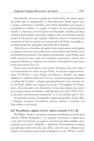 Segunda Viagem Missionária de Paulo 199
Sem dúvida, esse era o grupo que Paulo tinha em mente quan-
do pediu que os magistrados se desculpassem. Paulo queria que
o grupo continuasse existindo, com plena liberdade para pregar o
evangelho na cidade e na região. A notícia de seu aprisionamento
injusto e a maneira como foi posto em liberdade, circulou, de boca
em boca, pela cidade e por toda a região, como era costume naquele
tempo. Cada pessoa que repetia a história contava os motivos que
causaram os fatos e repetia os ensinamentos de Paulo, tornando-se,
involuntariamente, pregador voluntário do evangelho.
Além disso, os membros da igreja eram muito ativos na pregação
e a igreja continuou crescendo mais e mais depois que Paulo e seus
companheiros partiram. Uma igreja transparente à qual Paulo, mais
tarde, escreveu uma carta sem nenhuma reprovação, exceto uma
pequena referência à disputa sem maiores consequências que havia
entre duas irmãs (Fp 4:2).
Parece que Lucas ficou como pastor da igreja, pois não volta a
ser mencionado no relato até que Paulo, na terceira viagem missio-
nária (53-58 d.C.), visita Filipos em direção a Trôade. Um grupo
adiantou-se embarcando em Cencreia, situada a pequena distância
a sudeste de Corinto, e chegou aproximadamente uma semana an-
tes de Paulo. Sobre essa viagem Lucas diz: “Navegamos de Filipos,
após a festa dos pães sem fermento, e cinco dias depois nos reuni-
mos com os outros em Trôade, onde ficamos sete dias” (NVI). A fes-
ta dos pães sem fermento ocorreu de 7 a 14 de abril do ano 57 d.C.
No período restante da segunda viagem missionária, Paulo, Silas
e Timóteo visitaram Tessalônica, Bereia, Atenas e Corinto, em
Macedônia e na Grécia.
Em Tessalônica: alguns creem, outros acusam (17:1-9)
De Filipos, Paulo e seu grupo viajaram em direção ao norte para
rodear o Monte Pangaion e, em seguida, continuar a viagem para
o sul, pela Via Egnatia, na qual se encontravam duas cidades men-
cionadas por Lucas: Anfípolis e Apolônia. Possivelmente tenham
passado uma noite em cada uma delas, uma vez que a distância de
Filipos a Tessalônica, para onde se dirigiam, era de 150 km e as três
Prog.Visual
Redator
Cliente
Dep. Arte
21336-Atos
Fernando
C.Qualidade
 