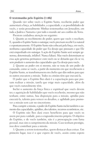 20 Atos
O testemunho pelo Espírito (1:8b)
Quando vier sobre vocês o Espírito Santo, receberão poder que
aumentará a força, as habilidades, a capacidade, e as possibilidades de
vocês, e serão pessoalmente Minhas testemunhas em Jerusalém, em
toda a Judeia e Samaria e por todo o mundo até aos confins da Terra.
Prestem cuidadosa atenção no seguinte:
1. Quanto ao recebimento do poder, quero que vocês o recebam.
E, quando o Espírito Santo o outorgar, vocês precisam recebê-Lo natural
e espontaneamente. O Espírito Santo não colocará pela força, em vocês,
nenhuma capacidade do poder que Eu desejo que possuam e que Ele
está empenhado em outorgar. A ação do Espírito Santo será sempre ge-
nerosa, determinada, infalível. Nunca faltará. Mas vocês determinam se
essa ação generosa permanece com vocês ou se deixarão que ela se vá,
sem produzir o aumento das capacidades que Eu desejo para vocês.
2. Quanto ao poder em si mesmo, não se trata de um poder de
comando, como se vocês, a partir do momento em que recebessem o
Espírito Santo, se transformassem em chefes que dão ordens para que
os outros executem a missão. Todos os cristãos têm que executá-la.
O poder que o Espírito lhes dará é a capacitação para que pos-
sam realizar a missão, tarefa que exige mais capacidade, além da
que vocês naturalmente têm.
Inclui o aumento da força física e espiritual que vocês devem
ter, e aquisição de habilidades que vocês receberão, mesmo que não
tenham; entre outras, boa disposição para a missão, aptidão para
executá-la, talento para vencer os desafios, e agilidade para promo-
ver a missão sem cair no sincretismo.
Para cumprir a missão, o poder do Espírito Santo inclui também o au-
mento das capacidades, aptidões, dos talentos, recursos econômicos, etc.
O Espírito não lhes dará esses benefícios para que vocês os
usem por pura vaidade, para o engrandecimento próprio. O objetivo
do Espírito, e de vocês também, não é a preocupação com fama
pessoal, mas sim o cumprimento da missão. Caso tenham prestígio,
isso deve contribuir para a missão.
3. Quanto a serem testemunhas, quero destacar duas coisas. Em
primeiro lugar, isso é o que espero de vocês, assim como espero
Prog.Visual
Redator
Cliente
Dep. Arte
21336-Atos
Fernando
C.Qualidade
 