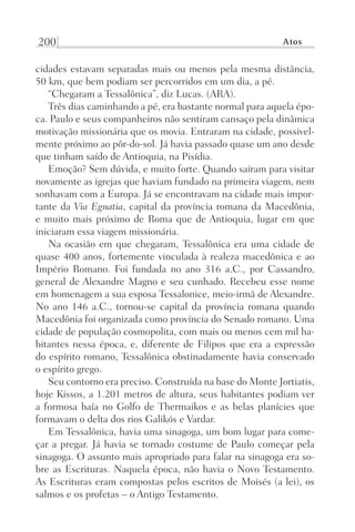 200 Atos
cidades estavam separadas mais ou menos pela mesma distância,
50 km, que bem podiam ser percorridos em um dia, a pé.
“Chegaram a Tessalônica”, diz Lucas. (ARA).
Três dias caminhando a pé, era bastante normal para aquela épo-
ca. Paulo e seus companheiros não sentiram cansaço pela dinâmica
motivação missionária que os movia. Entraram na cidade, possivel-
mente próximo ao pôr-do-sol. Já havia passado quase um ano desde
que tinham saído de Antioquia, na Pisídia.
Emoção? Sem dúvida, e muito forte. Quando saíram para visitar
novamente as igrejas que haviam fundado na primeira viagem, nem
sonhavam com a Europa. Já se encontravam na cidade mais impor-
tante da Via Egnatia, capital da província romana da Macedônia,
e muito mais próximo de Roma que de Antioquia, lugar em que
iniciaram essa viagem missionária.
Na ocasião em que chegaram, Tessalônica era uma cidade de
quase 400 anos, fortemente vinculada à realeza macedônica e ao
Império Romano. Foi fundada no ano 316 a.C., por Cassandro,
general de Alexandre Magno e seu cunhado. Recebeu esse nome
em homenagem a sua esposa Tessalonice, meio-irmã de Alexandre.
No ano 146 a.C., tornou-se capital da província romana quando
Macedônia foi organizada como província do Senado romano. Uma
cidade de população cosmopolita, com mais ou menos cem mil ha-
bitantes nessa época, e, diferente de Filipos que era a expressão
do espírito romano, Tessalônica obstinadamente havia conservado
o espírito grego.
Seu contorno era preciso. Construída na base do Monte Jortiatis,
hoje Kissos, a 1.201 metros de altura, seus habitantes podiam ver
a formosa baía no Golfo de Thermaikos e as belas planícies que
formavam o delta dos rios Galikós e Vardar.
Em Tessalônica, havia uma sinagoga, um bom lugar para come-
çar a pregar. Já havia se tornado costume de Paulo começar pela
sinagoga. O assunto mais apropriado para falar na sinagoga era so-
bre as Escrituras. Naquela época, não havia o Novo Testamento.
As Escrituras eram compostas pelos escritos de Moisés (a lei), os
salmos e os profetas – o Antigo Testamento.
Prog.Visual
Redator
Cliente
Dep. Arte
21336-Atos
Fernando
C.Qualidade
 