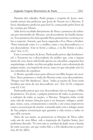 Segunda Viagem Missionária de Paulo 201
Durante três sábados, Paulo pregou a respeito de Jesus, mos-
trando através das profecias que Jesus de Nazaré era o Messias. E
havia abundantes profecias para fazê-lo, começando pelos livros da
lei, escritos por Moisés.
Adão havia recebido diretamente de Deus a promessa da reden-
ção por intermédio do Messias, um descendente da família huma-
na. Essa promessa foi clara quando Deus pronunciou a sentença so-
bre a serpente, Satanás, que havia enganado a Eva. Disse o Senhor:
“Porei inimizade entre ti e a mulher, entre a tua descendência e o
seu descendente. Este te ferirá a cabeça, e tu lhe ferirás o calca-
nhar” (Gn 3:15).
Com a ressurreição de Jesus, Paulo podia provar algo fundamen-
tal: o Nazareno era o descendente da mulher que, com a injusta
morte de cruz, havia sido ferido apenas no calcanhar, enquanto Seu
arquiinimigo, o diabo, recebia um golpe mortal, com a destruição da
própria morte, seu império de trevas, uma vez que não pôde retê-Lo
nas entranhas da sepultura.
A Abraão, quando estava para oferecer seu filho Isaque em sacri-
fício, Deus prometeu a vinda do Messias entre seus descendentes.
“Porque você Me obedeceu”, disse, “todas as nações da Terra serão
benditas por meio de um descendente seu” (Gn 22:18; comparar
com Gl 3:16).
Paulo podia provar que esse descendente não era Isaque, o filho
da promessa. Era Jesus, a própria promessa de todas as promessas,
o redentor de todas as nações, o Messias. Ninguém tinha vivido
uma vida de maiores bênçãos para o ser humano: milagres, prodí-
gios, sinais, curas, ensinamentos e consolo, e até coisas impossíveis
como a ressurreição de mortos, coroando tudo com o milagre maior
de Sua própria ressurreição que garantiu a vida eterna a todos os
que nEle cressem.
Antes de sua morte, ao pronunciar as bênçãos de Deus sobre
cada um de seus filhos, sob a inspiração do Espírito Santo, Jacó
profetizou dizendo: “O cetro não se arredará de Judá, nem o bastão
de entre seus pés, até que venha Siló; e a Ele obedecerão os povos”
(Gn 49:10, ARA).
Prog.Visual
Redator
Cliente
Dep. Arte
21336-Atos
Fernando
C.Qualidade
 